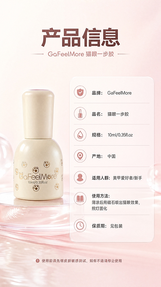 [商品] 使用【图1】GaFeelMore猫眼一步胶甲油瓶；保留奶白圆润瓶身、金色猫爪图案、GaFeelMore Logo文字、10ml/0.35fl.oz容量文字；瓶身颜色与结构不变，产品标准正面展示。
[画面] 第8张·产品信息规格页，左物右表型。目标提供完整产品参数，作为详情页收尾。左侧为产品瓶身标准照，占画面约45%；右侧为参数信息表。背景为奶白到柔粉的浅渐变。参考【图2】的产品信息与参数表排版方式。
[视觉] 套系策略：风格=轻奢柔焦美妆商业摄影，通透玻璃质感+柔光氛围；标题字=现代柔美无衬线粗体；正文字=简洁无衬线体；主色=柔粉+奶白；背景延展=基于柔粉与奶白做深浅渐变、同色系层次和细腻水光/玻璃质感；强调色=玫瑰金，仅用于小面积图标、引线和标签高光；标题色=深玫瑰棕；正文色=中暖灰；组件=圆角半透明信息卡、细线分隔线、表格行；光影=左前侧柔粉暖光，瓶身有自然高光。
[文字] 顶部主标题"产品信息"，副标题"GaFeelMore 猫眼一步胶"；右侧参数表横排分行：品牌：GaFeelMore；品名：猫眼一步胶；规格：10ml/0.35fl.oz；产地：中国；适用人群：美甲爱好者/新手；使用方法：薄涂后用磁石吸出猫眼效果，照灯固化；保质期：见包装。底部小字"使用前请先做皮肤敏感测试，如有不适请停止使用"。文字均横排，左对齐，清晰可读。
[规格] 图片比例9:16竖版，4K，负向提示：避免变形、错字、文字过小、冷蓝背景、瓶身颜色改变、包装文字错乱、绝对化用语。