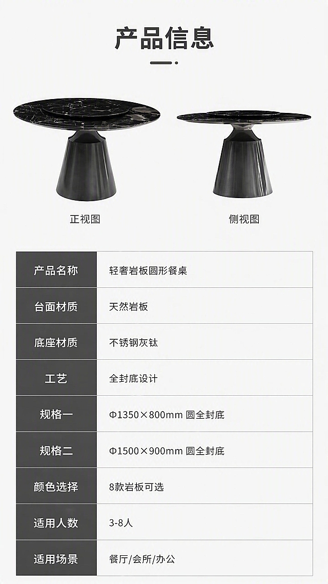 [第8张] 详情页规格参数表-产品信息收口页。本张使用【图1】作为商品主体，产品正侧视小图展示。
[氛围/风格] 简约专业参数页，信息清晰规整，商务严谨风。
[元素布局] 画面上半部分为产品正侧视小图，占比约30%，展示产品整体外观；下半部分为详细规格参数表，包含两款尺寸的完整参数；背景为浅灰色，参数表用细线分隔，清晰易读；产品外观、结构、比例与输入图一致。
[光影质感] 均匀明亮照明，产品清晰，无强烈阴影，参数表文字清晰可读。
[配色色系] 全局底色 #FFFFFF 纯白；主色深灰文字；辅助色浅灰表格线、深灰标题栏。
[视角构图] 正面平视，上下分区布局，上产品下参数表，阅读动线从上至下。
[文字版式] 版式为上产品示意+下参数表结构。顶部主标题「产品信息」；参数表包含：产品名称「轻奢岩板圆形餐桌」、台面材质「天然岩板」、底座材质「不锈钢灰钛」、工艺「全封底设计」、规格一「Φ1350×800mm 圆全封底」、规格二「Φ1500×900mm 圆全封底」、颜色选择「8款岩板可选」、适用人数「3-8人」、适用场景「餐厅/会所/办公」；表格规整，文字清晰，手机端可读。
[比例分辨率] 9:16竖版比例，4K分辨率，文字清晰可辨，高清画质。
[负向提示词] 参数错误，文字模糊，表格错乱，水印，产品比例失调。