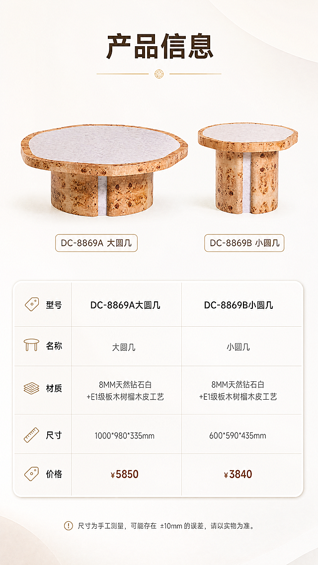 [商品] 使用【图1】中的大圆几和小圆几；保留产品外形、结构、颜色材质；产品精修，用于参数页展示。
[画面] 页面目标：产品信息参数页，收尾页，清晰呈现两款产品的完整规格参数。构图：上下分区，上半区为两款产品正视图展示（左右并排），下半区为规格参数对照表；产品占画面约40%。场景：纯净白底/浅灰底，简洁干净，突出参数表格。前中后景：前景参数表格、中景产品示意、后景纯净背景。
[视觉] 套系策略：风格=亮色调轻奢家居商业摄影；标题字=现代简约粗黑体；正文字=纤细无衬线体；主色=暖白+树榴木棕；背景延展=基于暖白做浅灰渐变、柔光肌理和同色系深浅层级；强调色=浅金色，仅用于小面积图标、引线和装饰线条；标题色=深棕灰；正文色=中暖灰；组件=圆角浅底信息卡、细线引线、简约icon；光影=左前侧暖柔光，明亮通透，产品受光均匀有质感。
[文字] 顶部标题"产品信息"，下方参数表包含：型号（DC-8869A大圆几 / DC-8869B小圆几）、名称、材质（8MM天然钻石白+E1级板木树榴木皮工艺）、尺寸（1000*980*335mm / 600*590*435mm）、价格（¥5850 / ¥3840）。文字全部横向排版，表格清晰规整，手机端可读。
[规格] 图片比例9:16竖版，4K，避免变形、错字、文字过小、冷蓝灰暗色调、产品结构改变、材质失真、参数错误。
