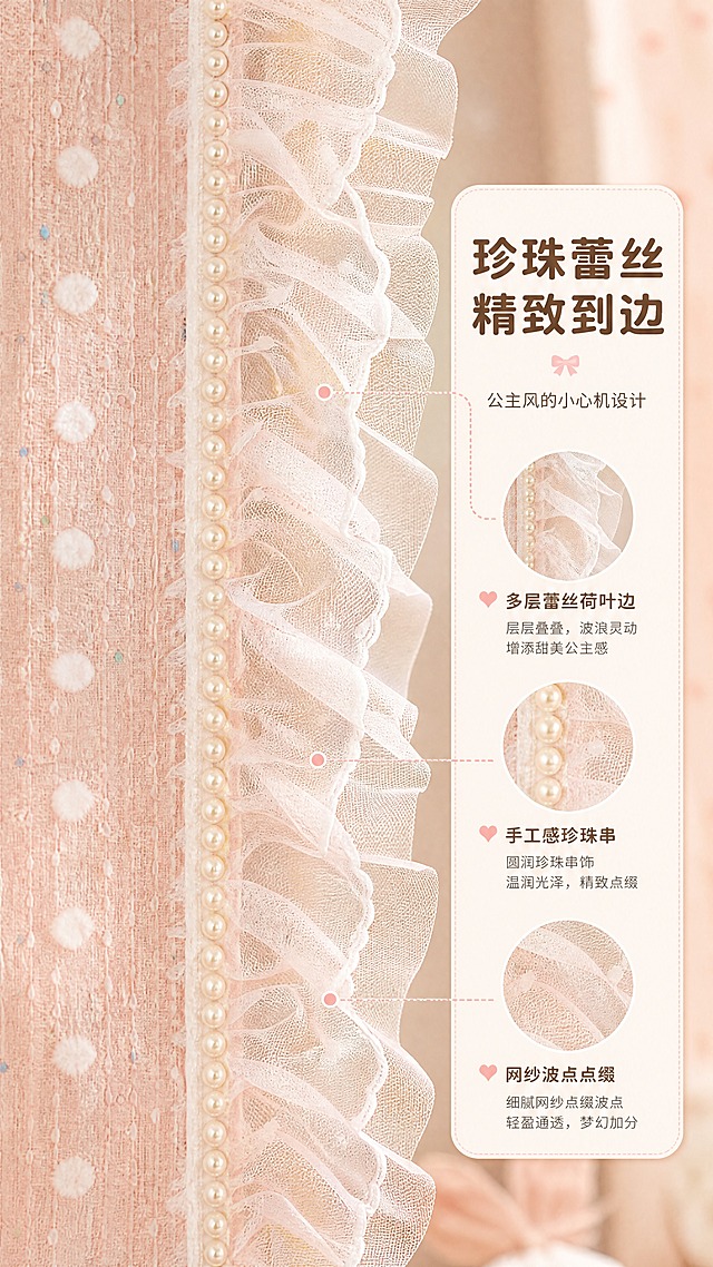 [商品] 使用【图1】奶油粉色波点蕾丝窗帘；商品处理：保留侧边白色蕾丝荷叶边、珍珠串饰边、波点面料底色；放大花边局部，增强蕾丝通透感、珍珠光泽和荷叶边层次，不改变结构与颜色。
[画面] 页面目标：工艺亮点展示，突出珍珠蕾丝花边的精致公主风设计。构图：竖版9:16，花边竖幅特写占画面中心约60%，从上到下展现蕾丝荷叶边的波浪形态与珍珠串的排列细节，左侧是波点面料主体，右侧虚化背景。光线从侧方打亮蕾丝网纱的通透感和珍珠的温润光泽。
[视觉] 套系策略：风格=奶油甜系少女风商业摄影；标题字=圆润粗黑体；正文字=圆角无衬线体；主色=奶油粉+奶白；背景延展=基于奶油粉做深浅渐变、同色系柔化和细腻织物/墙面质感；强调色=浅蜜桃粉，仅用于小面积图标、引线和标签；标题色=深奶茶棕；正文色=暖米灰；组件=圆角白底信息卡、虚线引线、圆点装饰；光影=侧逆光勾勒蕾丝边缘，正面补柔光。
[文字] 右侧中部放竖排圆角信息卡（文字横向排版），主标题"珍珠蕾丝 精致到边"，副标题"公主风的小心机设计"，卖点：多层蕾丝荷叶边 / 手工感珍珠串 / 网纱波点点缀。用虚线引线指向对应工艺部位。
[规格] 图片比例9:16竖版，4K，避免变形、错字、文字过小、冷蓝/蓝灰背景、花边结构失真、珍珠变色、绝对化用语。