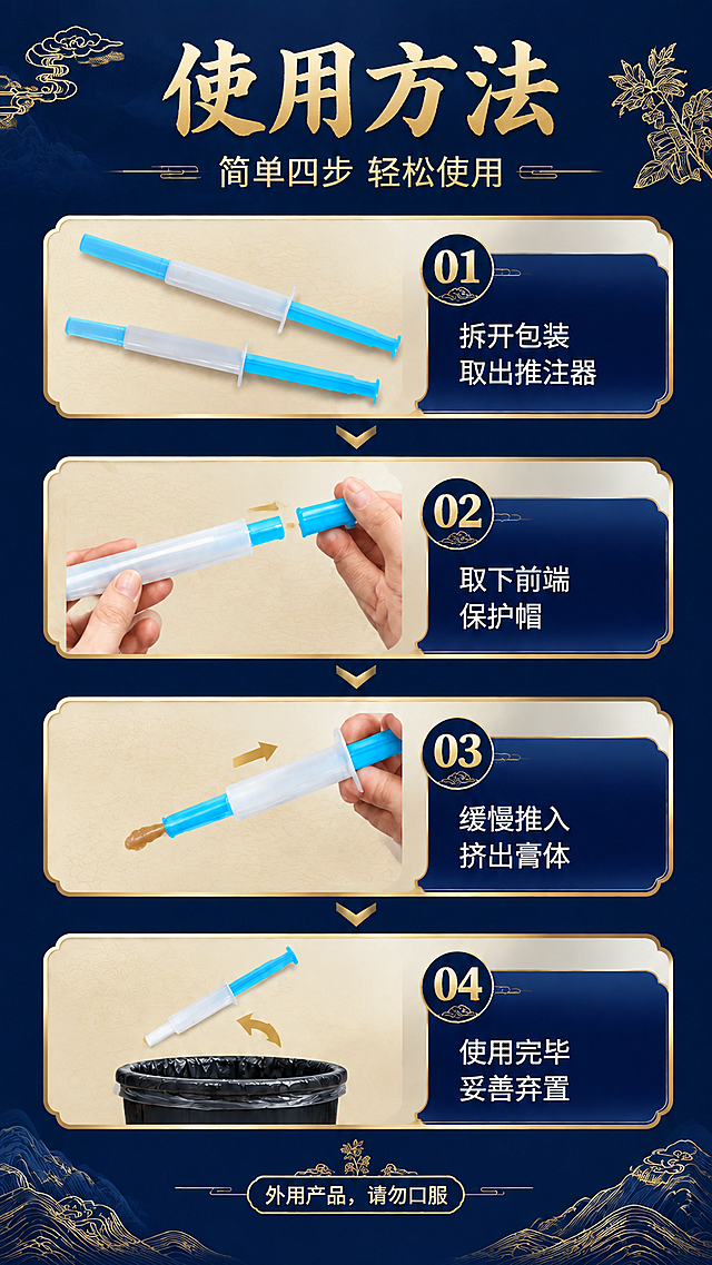 痔疮凝胶推注器使用方法详情页，新中式国潮风格，深蓝色背景配金色描边与祥云、山水、草本植物线描装饰元素。整体竖版长图，从上到下分4个步骤模块，每个步骤用金色圆角边框包裹，步骤之间用金色向下箭头连接。
顶部大标题区：金色书法大字"使用方法"，下方副标题"简单四步 轻松使用"，左右两侧有金色祥云和草本植物线描装饰。
第1步（01）：左侧展示蓝白推注器产品图（严格参照上传图2，保留蓝色推杆、白色管身、整体结构比例颜色），旁边放一支同款产品；右侧深蓝色底金色圆形步骤编号"01"，下方白色文字"拆开包装 取出推注器"。背景为浅米色暗纹底。
第2步（02）：左侧两只手操作推注器，一只手握管身，另一只手取下前端蓝色保护帽，有金色箭头指示拔出方向；右侧深蓝色底金色圆形步骤编号"02"，下方白色文字"取下前端 保护帽"。背景为浅米色暗纹底。
第3步（03）：左侧一只手握持推注器，推杆缓慢推入状态，前端有少量棕褐色凝胶挤出示意，金色箭头指示推入方向；右侧深蓝色底金色圆形步骤编号"03"，下方白色文字"缓慢推入 挤出膏体"。背景为浅米色暗纹底。
第4步（04）：左侧使用后的推注器斜放，下方有一个黑色垃圾桶，金色箭头指示丢弃方向；右侧深蓝色底金色圆形步骤编号"04"，下方白色文字"使用完毕 妥善弃置"。背景为浅米色暗纹底。
底部提示区：金色边框圆角标签，内有白色文字"外用产品，请勿口服"，底部有金色山水线描装饰。
推注器产品严格参照上传图2，完整保留蓝色推杆、白色管身、整体结构、比例、颜色，与上传图完全一致。
配色：深藏蓝底色 + 金色描边/文字 + 浅米色内容区 + 白色说明文字。
风格：新中式国潮，高端大气，细节精致，金线描边，祥云山水纹样点缀。
4K超高清商业设计质感，严格锁定宽高比为9:16竖版长图。