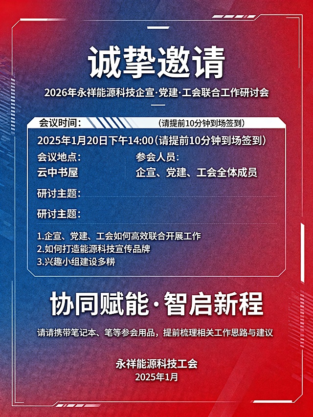 2026年永祥能源科技企宣、党建、工会联合工作研讨会
诚挚邀请
致企宣、党建、工会全体成员：
为凝聚三方合力，优化工作协同机制，打造特色能源科技宣传品牌，丰富职工文化生活，特组织本次联合工作研讨会，诚邀各位同仁齐聚一堂，共商发展良策，共话工作新篇。
📅 会议基本信息
•会议时间：2025年1月20日 下午14:00（请提前10分钟到场签到）
•会议地点：云中书屋
•参会人员：企宣、党建、工会全体成员
📌 会议研讨主题
1.企宣、党建、工会如何高效联合开展工作
2.如何打造能源科技宣传品牌
3.兴趣小组建设多样化路径探索
4.兴趣小组如何结合传统节日开展活动
期待与各位并肩同行，以协同之力赋能企业发展，以创新之举丰富文化内涵，共绘永祥能源科技发展新蓝图！
📍 温馨提示：请携带笔记本、笔等参会用品，提前梳理相关工作思路与建议。
永祥能源科技工会
2025年1月