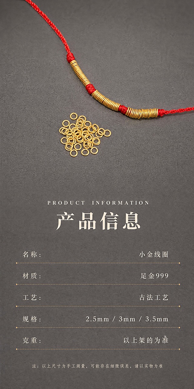 [商品] 使用【图4】红绳手串搭配一堆小金线圈散珠图；保留所有小金线圈的原始圆环造型、尺寸比例、孔径、圈口厚度、古法哑光磨砂金肌理、黄金颜色，保留红绳编织纹理与红色饱和度，100%还原产品形态与金属颗粒质感，严禁变形、改结构、过曝发白、死黑阴影。
[画面] 页面目标为产品信息规格页，理性收口。产品（红绳手串+散珠堆）位于画面上半部分居中，占画面约40%。中间放标题，下半部分放参数列表。阅读动线从上到下，先看产品再看参数。前中后景：前景产品清晰，中景深灰磨砂台面，远景同色系深灰背景。
[视觉] 套系策略：风格=新中式轻奢极简商业珠宝摄影；标题字=宋体衬线粗体；正文字=细宋体；主色=深灰磨砂色；背景延展=基于深灰磨砂做上下微渐变与细腻颗粒质感，与原图底色完全一致；强调色=古法哑光金色，仅用于产品与分隔线点缀；标题色=米白色；正文色=浅米灰色；组件=左右对齐参数表、细虚线分隔行、居中标题；光影=侧上方柔和漫射光，产品弧面形成自然高光带，投影柔和虚化，无死黑阴影，整体低对比度温润高级。
[文字] 页面中部居中放标题：英文标题「PRODUCT INFORMATION」（衬线全大写，字距拉开）+ 中文主标题「产品信息」（宋体大号加粗）。下方参数表采用左右对齐方式排列，每行用极细的浅金色虚线分隔：「名称：　　　　　　小金线圈」「材质：　　　　　　足金999」「工艺：　　　　　　古法工艺」「规格：　　　2.5mm / 3mm / 3.5mm」「克重：　　　　　以上架的为准」。最底部用更小字号放备注：「注：以上尺寸为手工测量，可能存在细微误差，请以实物为准」。所有文字全部横向排版，不遮挡产品主体。
[规格] 宽度850px，高度约1700px（竖版长图，上下留白充足），4K清晰度。负向提示：避免产品变形、颜色偏色、过曝发白、死黑阴影、拼图感、文字遮挡产品、竖排文字、斜排文字、低清晰度、金属质感丢失、参数文字模糊。