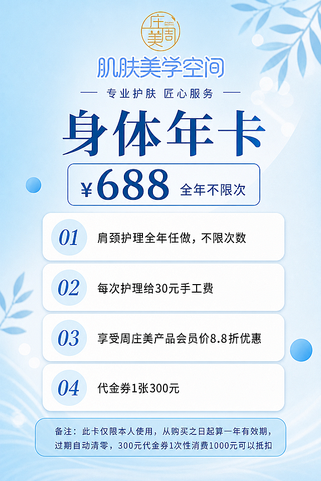 参考图版式复刻，保留整体版式骨架、配色体系和清新蓝白渐变背景风格，替换文案内容。顶部LOGO和"肌肤美学空间"文字居中对齐。画面从上到下依次为：顶部居中排列圆形金色"庄美周"LOGO和蓝色"肌肤美学空间"大字标题；其下居中副标题"— 专业护肤 匠心服务 —"；再下方是超大号深蓝色主标题"身体年卡"；主标题下方是圆角矩形价格框，内有"¥688"大号数字和"全年不限次"文字；价格框下方是4个纵向排列的白色圆角卡片，每个卡片左侧有浅蓝色圆形序号标识：01卡片文字为"肩颈护理全年任做，不限次数"，02卡片文字为"每次护理给30元手工费"，03卡片文字为"享受周庄美产品会员价8.8折优惠"，04卡片文字为"代金券1张300元"；最底部是浅蓝色圆角备注框，文字为"备注：此卡仅限本人使用，从购买之日起算一年有效期，过期自动清零，300元代金券1次性消费1000元可以抵扣"。背景保持清新浅蓝色渐变，点缀淡蓝色叶片装饰和光斑元素，整体风格清新干净、美业护肤风格。画面中所有数字必须精确渲染，不得错位遗漏编造。所有信息区域必须填充完整，不得出现空白占位。