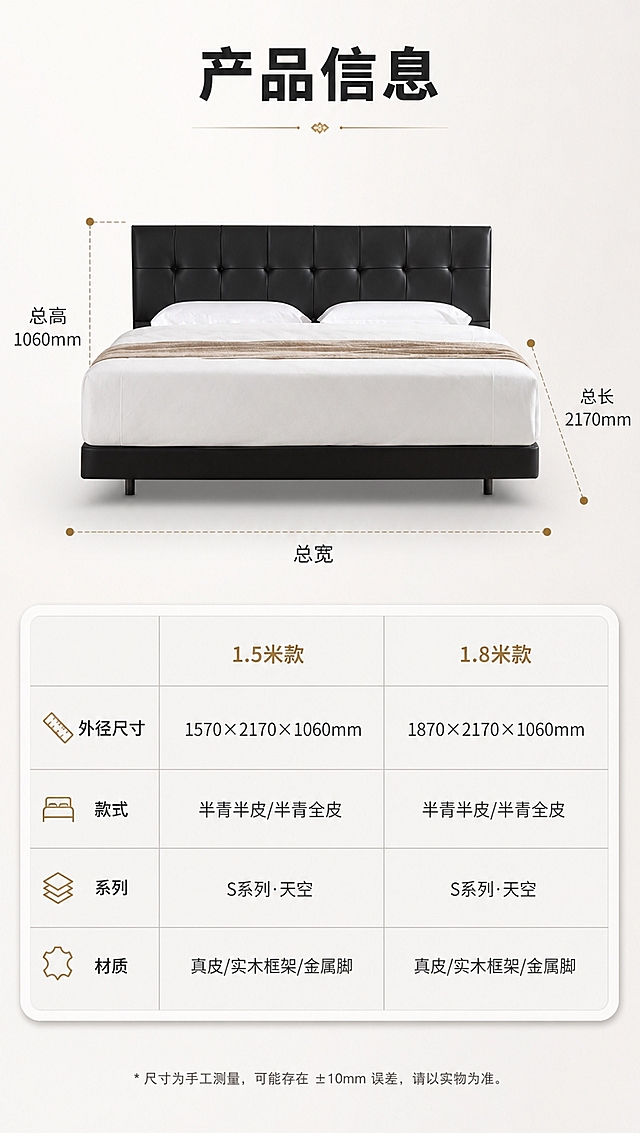 [商品] 使用【图1】黑色高脚齐边皮床；保留整体造型、黑色颜色、结构比例不变；正面展示，用于尺寸标注参考，不改变商品外观。
[画面] 目标：规格参数页，1.5米/1.8米双尺寸参数表收尾。构图：上产品示意下参数表，上半部分床正面视角带尺寸引线标注（总长、总宽、总高），下半部分规整参数表格；产品占上半画面约50%；浅灰干净背景，信息层级清晰。
[视觉] 套系策略：风格=现代轻奢家居商业摄影；标题字=现代无衬线粗黑体；正文字=简洁无衬线体；主色=暖白+浅灰；背景延展=基于暖白浅灰做深浅层级、同色渐变和细腻哑光质感；强调色=香槟金，仅用于小面积图标、引线、标签和装饰线条；标题色=深炭黑；正文色=中暖灰；组件=圆角浅底信息卡、细线引线、香槟金装饰线、规整参数表格；光影=均匀柔光，清晰明亮，亮色调为主。
[文字] 顶部主标题「产品信息」（4字），上半区尺寸引线标注「总长」「总宽」「总高」，下半区参数表含2列：1.5米款 / 1.8米款，行项目：外径尺寸（1570×2170×1060mm / 1870×2170×1060mm）、款式（半青半皮/半青全皮）、系列（S系列·天空）、材质（真皮/实木框架/金属脚）；文字全部横向排版，表格清晰可读。
[规格] 图片比例9:16竖版，4K分辨率，避免变形、错字、文字过小、冷蓝背景、床颜色改变、结构失真、极限词、参数错误。