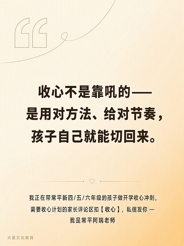 小红书3:4图文卡片尾页，尺寸1242×1656px。

背景：#fff8e7到#ffe0b2的160度渐变暖黄色背景，温暖柔和。

安全区：上下各留120px，左右各留80px。

左下角品牌角标："火星文化教育"，22px，深棕色，opacity 0.35半透明。

金句（页面中央，居中排列）：
"收心不是靠吼的——是用对方法、给对节奏，孩子自己就能切回来。"
深棕色#3d2e0a，68px，Bold/700粗黑体，行间距1.5倍，文字居中。

CTA（页面底部，距离底部120px处，居中）：
"我正在带常平新四/五/六年级的孩子做开学收心冲刺，需要收心计划的家长评论区扣【收心】，私信发你 — 我是常平阿瑞老师"
34px，深棕色，温暖亲切。

装饰：左上角有一个大号的引号图标装饰，细线风格，增加设计感。

整体风格：极简高级，温暖治愈，开学季家庭教育主题，小红书图文卡片尾页质感，版式精美，文字清晰锐利，金句突出有力量。