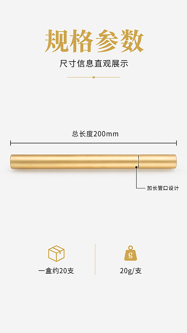 [第4屏] 规格参数图-尺寸信息直观展示 商业摄影清晰通透 整支长款香筒平放标注总长度200mm 仅一条缝隙的加长管口位置明确标出 保持产品外观材质颜色与参考图一致 长直筒外形不变 杜绝变形色差 商品主体占比70%满屏无边框 均匀布光标注清晰 配色浅灰背景+黑色标注+金色产品对比鲜明 水平居中平视 产品上方标注总长度 管口旁标注"加长管口设计"文字不遮挡主体 底部补充"一盒约20支 20g/支" 小字说明 全局底色#F8F8F8 主色#D4AF37 辅色#222222 9:16竖版比例4k分辨率文字清晰 负向提示词:变形水印文字错乱产品模糊背景杂乱