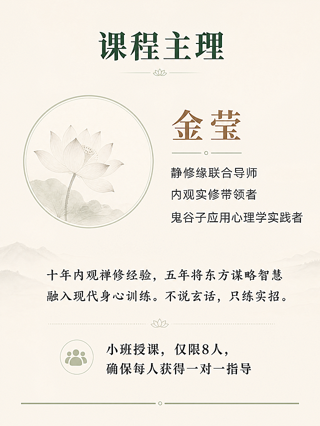 内观隐学  —— 在寂静中洞穿人心，在动作间掌控全局  你不是不会说话，你是在说话之前没有看清局势。 你不是不够聪明，你是聪明被情绪和惯性困住了。 这不是一堂口才课，也不是一堂权谋课。 这是一次以内观为底、以捭阖为用的深度实修。  三天两夜，金莹老师带你： 内观其心 → 外察其势 → 捭阖有度 → 言行合一  适合谁  • 经常在谈判、沟通、决策中感到被动的创业者与管理层 • 希望提升洞察力与影响力，又不愿失去内在宁静的修行者 • 想要在复杂关系（亲子、亲密、社会、财富、自我）中“进退有据、收放自如”的任何人 • 已经参加过内观课程，但不知如何将静定功夫用于现实博弈的老学员  三天两夜 • 实修作息  第一天 • 入静 • 观己  • 14:00-15:00  报到入住 | 放下手机，放下身份标签 • 15:00-15:30  开课仪式 | 课程约定与能量校准 • 15:30-17:30  内观筑基 | 安那般那呼吸法：从散乱到专注 • 17:30-19:00  晚餐 • 止语行走 | 每一步都是觉知 • 19:00-21:00  鬼谷子核心：捭阖第一义 | 何为“捭”？何为“阖”？在呼吸间体会开合之道 • 21:00-21:30  内观卧禅 | 带着觉知入睡  第二天 • 入观 • 察势  • 6:28-7:30  晨起 • 内观静坐 | 深度觉察身体与念头 • 内观动功 | 唤醒脊柱与丹田 • 7:30-8:30  正念早餐 | 饮食即禅 • 9:00-11:00  鬼谷子•反应术 | 如何从对方的语言与沉默中“钓”出真实意图？实景对练 • 11:00-12:00  内观与情绪标记 | 在对话中觉察自己的“被触发点” • 12:00-14:00  午餐 • 午休 | 禅睡导引 • 14:00-16:00  鬼谷子•揣篇与摩篇 | 揣测情势、摩透人心的实修训练（双人搭档） • 16:00-17:30  内观与能量复位 | 高强度训练后，快速回到中心 • 17:30-19:00  晚餐 • 自由书写 | 记录今天照见的模式 • 19:00-21:00  捭阖实战演练 | 给定冲突场景，现场运用“捭之开之，阖之闭之” • 21:00-21:30  内观慈心禅 | 回向给自己与对手  第三天 • 入世 • 合一  • 6:28-7:30  晨起 • 内观动功| 专注力与平等心的检验 • 7:30-8:30  正念早餐 • 9:00-11:00  鬼谷子•权篇与谋篇 | 如何在关键时刻“制人而不制于人”？从觉察到决策的一体训练 • 11:00-12:00  内观与直觉决策 | 分清“恐惧”与“直觉”，在静中听见答案 • 12:00-13:30  午餐 • 午休 • 13:30-15:00  终极实战：三人局博弈 | 运用全部所学，现场谈判一个真实案例（可自带议题） • 15:00-16:00  结营仪式 • 心法总结 | 把捭阖之术带回生活的一周练习计划 • 16:00  圆满返程  课程核心 • 为什么这套实修有效？  内观实修给予你的 鬼谷子捭阖赋予你的 在压力下心跳不乱的定力 看穿对方虚实漏洞的眼力 随时回到身体中心的复位能力 该进时进、该退时退的决策节奏 对自己情绪模式的彻底看见 对他人动机与恐惧的精准揣摩 不再被念头绑架的平等心 运用语言开闭对方心门的技巧  两者结合，就是：静能生慧，动能制胜。  三天两夜，你将带走  • ✅ 一套内观呼吸与觉知的每日基本功（10分钟即可做） • ✅ 鬼谷子捭阖、反应、揣摩、权谋的实修心法 • ✅ 在任何对话中快速回到中心的锚点动作 • ✅ 面对冲突时开口前先觉察、开口后有余地的沟通肌肉记忆 • ✅ 一个更清醒、更不内耗、更有威慑力的自己  课程主理  金莹 静修缘联合导师 / 内观实修带领者 / 鬼谷子应用心理学实践者 十年内观禅修经验，五年将东方谋略智慧融入现代身心训练。不说玄话，只练实招。  小班授课，仅限8人，确保每人获得一对一指导。 这三天，你会不舒服——因为你会看见自己过去的真相。 这三天，你会很值得——因为从此你不再是棋局里的棋子。 做个课程详情页，要禅意风格