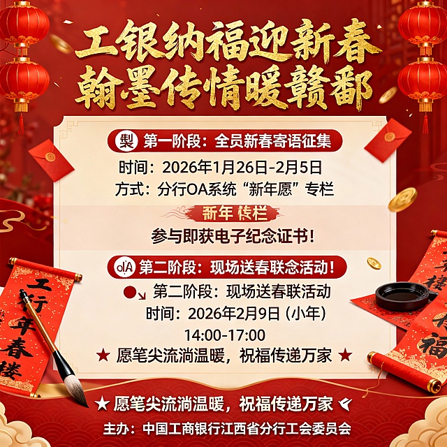 【工商银行江西省分行2026迎新春活动】

🏮 工银纳福迎新春 翰墨传情暖赣鄱 🏮

📝 第一阶段：全员新春寄语征集
时间：2026年1月26日-2月5日
方式：分行OA系统“新年愿”专栏
参与即获电子纪念证书！

🖌️ 第二阶段：现场送春联活动
时间：2026年2月9日（小年）14:00-17:00
地点：分行大楼一楼大厅
书法爱好者现场挥毫，定制专属春联！

✨ 愿笔尖流淌温暖，祝福传递万家 ✨

主办：中国工商银行江西省分行工会委员会
