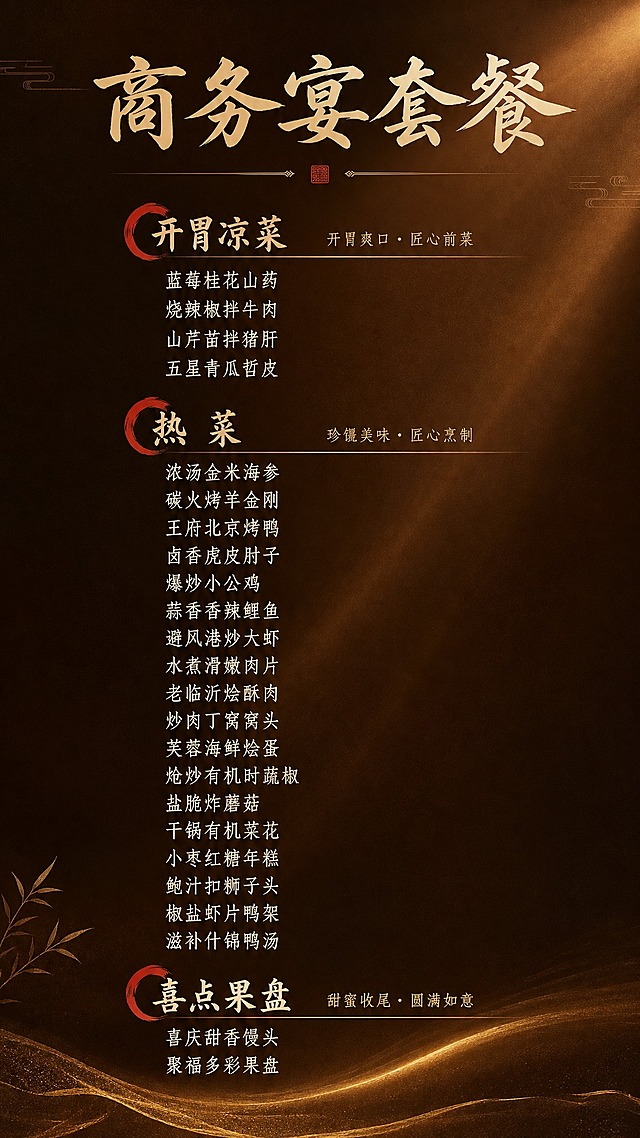 参考图1的高级质感暗调暖棕色渐变背景风格，参考图2的中式菜单排版方式（左侧红色印章式分类标题+右侧小字副标题说明的版式设计），生成一张商务宴套餐海报，竖版9:16比例，2K分辨率。整体风格高端商务、新中式时尚，采用深棕到暖金的渐变质感背景，搭配精致光影。

排版方式参考图2：每个菜品分类左侧有红色印章/弧形装饰元素，分类标题醒目，右侧配小字英文或说明，菜品名称纵向排列整齐。

内容如下：

【开胃凉菜】（副标题：开胃爽口·匠心前菜）
蓝莓桂花山药
烧辣椒拌牛肉
山芹苗拌猪肝
五星青瓜哲皮

【热菜】（副标题：珍馐美味·匠心烹制）
浓汤金米海参
碳火烤羊金刚
王府北京烤鸭
卤香虎皮肘子
爆炒小公鸡
蒜香香辣鲤鱼
避风港炒大虾
水煮滑嫩肉片
老临沂烩酥肉
炒肉丁窝窝头
芙蓉海鲜烩蛋
炝炒有机时蔬椒
盐脆炸蘑菇
干锅有机菜花
小枣红糖年糕
鲍汁扣狮子头
椒盐虾片鸭架
滋补什锦鸭汤

【喜点果盘】（副标题：甜蜜收尾·圆满如意）
喜庆甜香馒头
聚福多彩果盘

顶部大标题：「商务宴套餐」，字体大气有设计感。整体排版精致有序，新中式风格，文字全部为中文，清晰完整呈现所有菜品名称