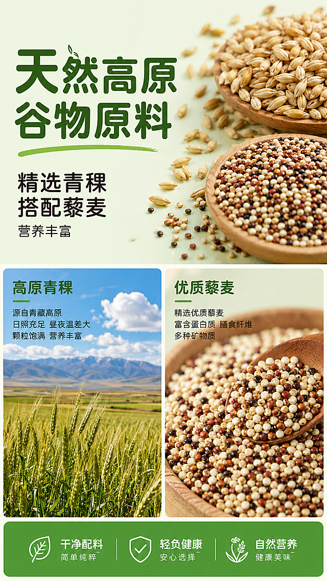 [第2屏] 成分原料展示屏-青稞藜麦天然原料介绍。
[氛围/风格] 自然原生态风，保留全局浅绿底色，真实食材摄影质感，信息饱满清晰。
[元素布局] 上半部分左侧放主标题文字区域，右侧放置青稞和藜麦原料微距特写；下半部分分两栏展示，左侧放高原青稞产地实景图，右侧放藜麦颗粒特写图，底部放绿色信息标签条总结核心卖点。所有谷物原料颜色自然真实，产地图蓝天白云高原农田，保持画面层次。
[光影质感] 整体均匀柔和光照，原料颗粒清晰突出，产地图光线自然明亮，无明显过暗或过曝区域。
[配色色系] 全局底色：#F2F8F0（浅绿）；主体配色：#348B3A（绿）+#D6C9A9（谷物棕）+#FFFFFF（白）；辅助色：#222222（深棕文字），延续上屏配色不新增颜色。
[视角构图] 上下结构分屏，上方原料标题+特写，下方两宫格展示产地和品种，整体信息饱满，留白合理，不拥挤。
[文字版式] 左上角主标题"天然高原谷物原料"，圆角黑体，#285F2B深棕绿色，字号画面宽度6%-8%；副标题"精选青稞 搭配藜麦 营养丰富"，深棕色#222222，字号主标题40%。底部绿色标签条文字"干净配料 轻负健康"，白色文字，居中排版。字形：标题圆角黑体，正文同家族无衬线；字色：仅深棕绿和深棕两种；字效：统一纯色填充；延续首屏设置。
[比例分辨率] 9:16 竖版比例，1080*1920分辨率，文字清晰可辨，超高清。
[负向提示词] 原料变形，文字错乱，色彩突兀，背景杂乱，虚假原料，文字模糊