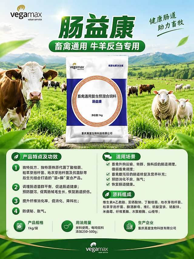 设计一张畜禽通用饲料产品海报，整体绿色自然色调，重点突出牛羊反刍使用场景。画面主体为肠益康产品包装袋，背景为清新绿色草原牧场风格，有健康的牛羊群元素点缀。海报上清晰展示以下文字信息：
主标题："肠益康"
副标题："畜禽通用 牛羊反刍专用"
产品特点及功效：
1、独特处方、独特原株原代菌丁酸梭菌、枯草芽孢杆菌、地衣芽孢杆菌及抗菌肽等后生元组合打造的"菌+酶"复合产品。
2、调理肠道菌群平衡，促进肠道健康；预防腹泻，促胃肠绒毛生长，恢复肠道损伤。
3、提升纤维消化率，促消化，降料比；
4、防便秘、胀气。
使用场景：畜禽外购运输、转群、换料后的肠道调理，僵弱畜禽调理；畜禽腹泻后的肠道修复及营养补充；预防消化不良，胀气；恢复肠道健康。
原料组成：维生素A乙酰脂、亚硒酸钠、丁酸梭菌、地衣芽孢杆菌、枯草芽孢杆菌、酿酒酵母、维E、硫酸亚铁、硫酸锌、米曲霉、纤维素酶、木聚糖酶、山楂等；
产品规格：1kg/袋
用法用量：拌料使用，每吨饲料添加250-500g；
生产企业：重庆嘉盟生物科技有限公司
品牌标识：vegamax
整体风格专业大气，农业畜牧风格，绿色健康主题，排版清晰易读，商业海报质感。