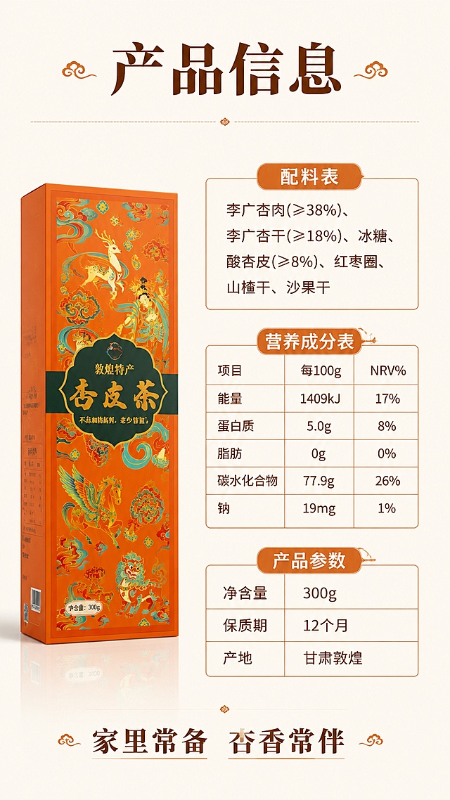 [第8屏] 规格信息与收尾-配料表营养成分产品参数。本屏使用【图1】作为配料表参考，【图6】作为产品参考。
[氛围/风格] 清晰规整信息风，干净简洁，移动端易读，商业详情页规格屏质感。
[元素布局] 画面左侧为产品礼盒侧立展示，占比约30%；右侧为规格信息区域，分为配料表、营养成分表、产品参数三块；背景为浅米色，信息区块用细线分隔，清晰规整。
[光影质感] 均匀柔光，产品清晰，整体干净明亮。
[配色色系] 全局底色 #FAF7F2 浅米白；主色深棕文字；辅助色浅灰分隔线、暖橙标题。
[视角构图] 左右分栏，左产品右信息，阅读动线从左到右、从上到下。
[文字版式] 顶部大标题「产品信息」，宋体加粗，深棕色；配料表：李广杏肉(≥38%)、李广杏干(≥18%)、冰糖、酸杏皮(≥8%)、红枣圈、山楂干、沙果干；营养成分表：能量1409kJ、蛋白质5.0g、脂肪0g、碳水77.9g、钠19mg；产品参数：净含量300g、保质期12个月、产地甘肃敦煌；底部收尾语「家里常备 杏香常伴」；文字清晰，表格规整，移动端可读。
[比例分辨率] 9:16 竖版比例，4K分辨率，文字清晰可辨，高清画质。
[负向提示词] 文字错乱，数字错误，产品变形，水印，表格模糊，背景杂乱。
