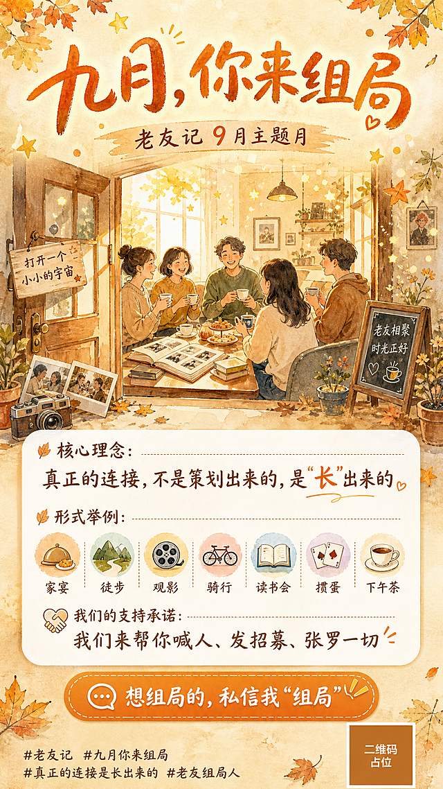 一张竖版社群招募海报，手绘水彩风格，温暖治愈的老友相聚氛围。整体暖橙米黄色系，柔和的秋日午后阳光感。

画面构图：顶部居中大标题，中部为手绘风格的老友相聚场景插画（几个人围坐喝茶聊天的温馨剪影，茶杯、老照片、书本等元素点缀），底部为信息区和行动引导。

主标题（画面顶部，大号手写体）："九月，你来组局"
副标题（主标题下方）："老友记 9 月主题月"

中部插画区域：手绘水彩风格的温暖场景——一扇打开的门透出暖光，门内有朋友们围坐的剪影，桌上有茶杯、点心、老相册，周围飘散着小小的星星和光点，象征"打开一个小小的宇宙"。

信息区（画面中下部，白色半透明卡片承载）：
- 核心理念："真正的连接，不是策划出来的，是'长'出来的"
- 形式举例（小图标+文字排列）：家宴 / 徒步 / 观影 / 骑行 / 读书会 / 掼蛋 / 下午茶
- 支持承诺："我们来帮你喊人、发招募、张罗一切"

底部行动区（醒目按钮样式）：
- "想组局的，私信我'组局'"

底部角落小字话题标签：
"#老友记 #九月你来组局 #真正的连接是长出来的 #老友组局人"

右下角放置一个纯色方块二维码占位符，方块中央标注"二维码占位"文字。

整体风格：手绘水彩质感，笔触柔和，色彩温暖（暖橙、米黄、浅棕、奶白），字体偏手写感和圆润感，版式精美，留白舒适，氛围温馨治愈，像秋日午后的一封邀请函。

画面中所有信息区域、卡片、列表必须填充完整合理的内容，不得出现空白框或待填写区域。
画面中所有数字必须精确渲染，不得错位、遗漏或编造。