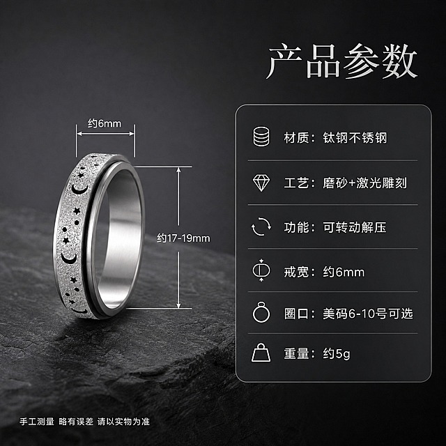 [详情页第4张-规格尺寸图] 星月可转动解压戒指 尺寸规格与参数

[商品] 使用【图2】银色磨砂星月可转动戒指；保留双层结构、星月雕刻、磨砂质感；戒指正面展示，用于尺寸标注参照。

[画面] 页面目标：展示戒指尺寸规格和材质参数。构图：左图右文。左侧展示戒指正面立放在深灰色岩板上，戒指旁有尺寸标注线：戒圈直径标注"约17-19mm"，戒面宽度标注"约6mm"，用白色细线和箭头标注。右侧为参数信息卡区域。主体占画面约45%。背景深灰渐变。

[视觉] 套系策略：风格=高级暗调珠宝商业摄影；标题字=纤细宋体/细衬线体；正文字=简洁无衬线体；主色=深灰黑；背景延展=深灰到黑色渐变、岩板纹理台面；强调色=银白色金属光，仅用于图标、引线和标签；标题色=银白色；正文色=浅灰色；组件=圆角半透明参数卡、细线尺寸标注、图标；光影=顶部柔光，戒指金属高光清晰。

[文字] 右上主标题："产品参数"，银白色大字体。下方圆角半透明深色参数卡，列出：
- 材质：钛钢不锈钢
- 工艺：磨砂+激光雕刻
- 功能：可转动解压
- 戒宽：约6mm
- 圈口：美码6-10号可选
- 重量：约5g
参数文字为白色，每行一个参数，图标在前文字在后。左下角有小提示："手工测量 略有误差 请以实物为准"。所有文字均为中文，横排排版。

[规格] 图片比例1:1方图，2K分辨率，避免变形、错字、文字过小、尺寸标注不清、塑料感、背景杂乱、水印