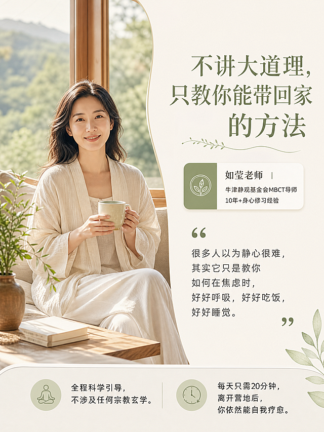 高端疗愈度假宣传图，竖版3:4。画面主体是一位温柔亲切的东方女性疗愈导师（约35-40岁，素雅浅色棉麻衣着，自然微笑，坐在落地窗边喝热茶的生活照，阳光柔和）。右侧留白区放文字：主标题“不讲大道理，只教你能带回家的方法”（圆润优雅衬线体）；导师名片卡片“如莹老师 | 牛津静观基金会MBCT导师 | 10年+身心修习经验”；人像旁引语“很多人以为静心很难，其实它只是教你如何在焦虑时，好好呼吸，好好吃饭，好好睡觉。”；底部服务承诺“全程科学引导，不涉及任何宗教玄学。每天只需20分钟，离开营地后，你依然能自我疗愈。”整体米白燕麦+原木+莫兰迪绿，温暖松弛，清晰无衬线正文，禁止毛笔字和粗黑体。