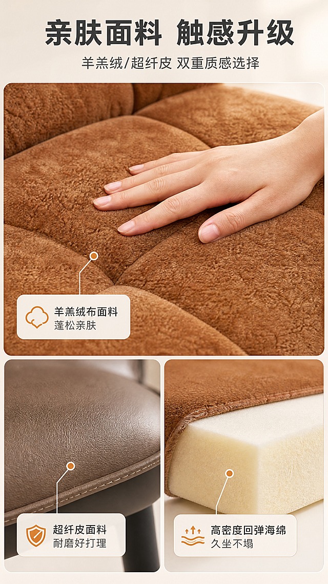 [商品] 使用【图1】右侧DY-8842B橙色羊羔绒餐椅（局部特写）；保留橙色羊羔绒面料纹理、绒感、坐垫缝线细节；商品处理：放大面料区域，增强绒面纤维质感与蓬松感，光线柔和突出材质亲肤度，不改变颜色和面料本质。
[画面] 目标：材质面料证明页，突出羊羔绒亲肤柔软与仿真皮耐磨双材质。上下分栏构图，上半区橙色羊羔绒坐垫微距特写+一只亚洲女性手轻轻抚摸面料，下半区左侧仿真皮面料特写、右侧高密度海绵切面示意；产品面料特写占画面约70%，微距景别；背景浅米白虚化，干净突出材质。
[视觉] 套系策略：风格=现代轻奢亮调商业家居摄影；标题字=现代无衬线粗黑体；正文字=简洁无衬线体；主色=暖米白+浅灰；背景延展=基于暖米白做深浅层级、同色渐变和细腻哑光质感；强调色=焦糖橙，仅用于小面积图标、引线、标签和局部光效；标题色=深炭灰；正文色=中暖灰；组件=圆角浅底信息卡、细线引线、胶囊形卖点框；光影=侧上方暖柔光，突出面料纹理层次，整体明亮。
[文字] 顶部主标题「亲肤面料 触感升级」（8字），副标题「羊羔绒/超纤皮 双重质感选择」（14字）；羊羔绒区配文「羊羔绒布面料 蓬松亲肤」，仿真皮区配文「超纤皮面料 耐磨好打理」，海绵区配文「高密度回弹海绵 久坐不塌」；三处用细线引线标注，文字横向排版。
[规格] 图片比例9:16竖版，4K分辨率，负向提示：避免变形、错字、文字过小、面料颜色失真、暗调、背景杂乱、手部姿态不自然。