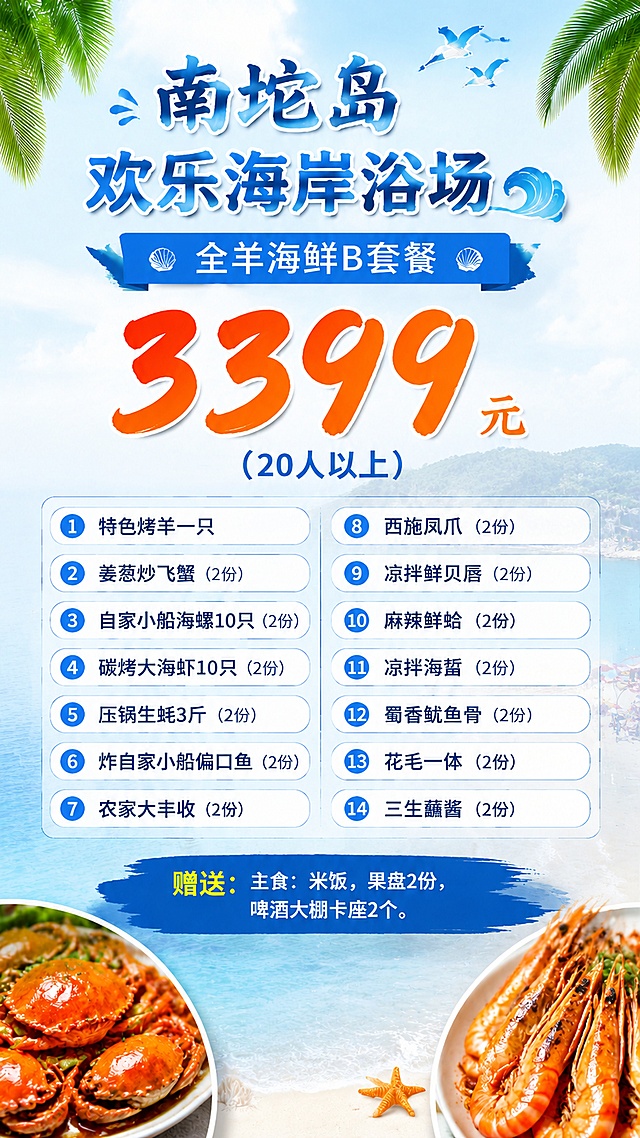 9:16竖版餐饮套餐菜单海报，清新海洋度假风，整体版式精美清晰。移除底部的二维码占位方块，重新调整整体排版比例与各内容区域的位置，让菜品列表和赠送信息排版更宽松舒适，保持所有文字和菜品内容不变。
背景层：使用提供的海岛海景图片，设置为低透明度隐约透出作为背景。
主体区域：
顶部主标题："南坨岛欢乐海岸浴场"
副标题："全羊海鲜B套餐"
大字突出价格："3399元"，标注"（20人以上）"
下方分区域整齐排列14道菜品：
1.特色烤羊一只
2.姜葱炒飞蟹（2份）
3.自家小船海螺10只（2份）
4.碳烤大海虾10只（2份）
5.压锅生蚝3斤（2份）
6.炸自家小船偏口鱼（2份）
7.农家大丰收（2份）
8.西施凤爪（2份）
9.凉拌鲜贝唇（2份）
10.麻辣鲜蛤（2份）
11.凉拌海蜇（2份）
12.蜀香鱿鱼骨（2份）
13.花毛一体（2份）
14.三生蘸酱（2份）
底部标注赠送内容：赠送：主食：米饭，果盘2份，啤酒大棚卡座2个。
画面放置2张不完整的海鲜菜品图片作为装饰，不要全部展示菜品。
整体色调清新自然，符合滨海浴场风格，所有文字清晰可读，所有数字必须精确渲染，不得错位遗漏。不要保留二维码占位区域。