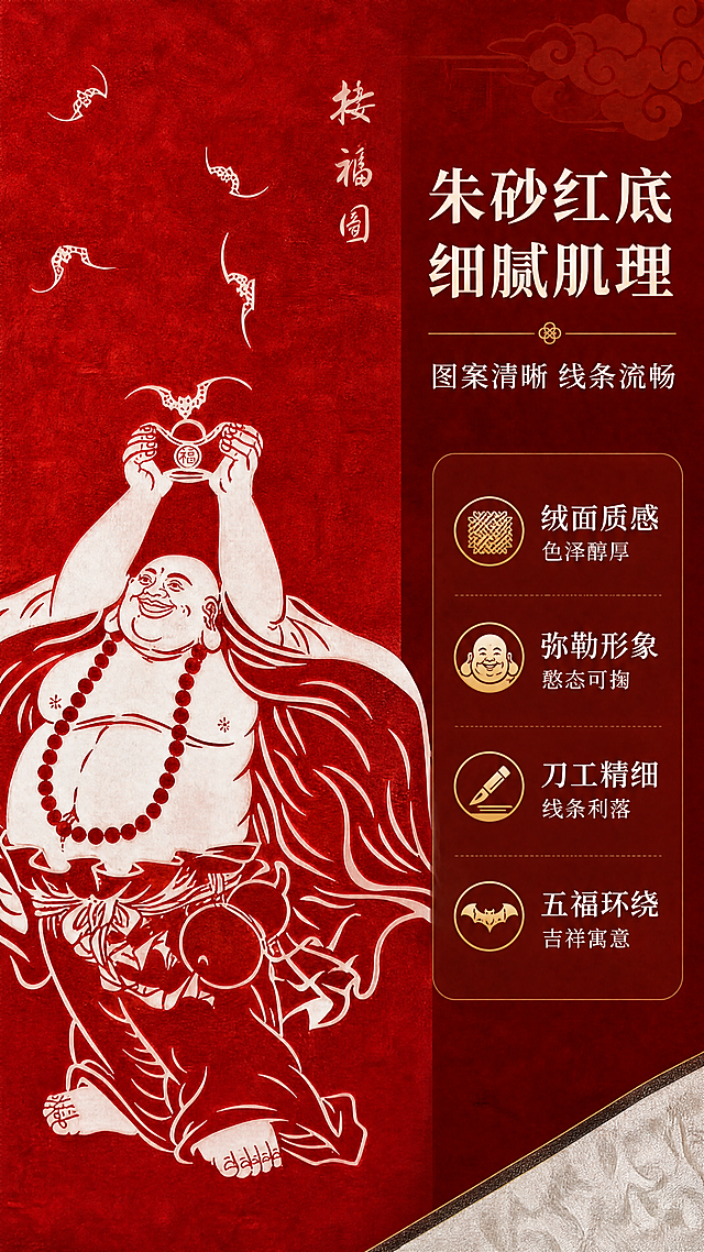 [商品] 使用【图1】弥勒佛接福图手工装裱卷轴挂画；保留朱砂红底、白色弥勒佛接福图案、"接福图"竖排文字、五只蝙蝠；商品处理：放大画芯弥勒佛主体区域，保留图案线条细节，增强朱砂红底绒面肌理质感与白色线条的锐利度，突出刀工/印制的精细感，不改变图案内容。
[画面] 目标：细节工艺，展示画芯材质与图案精细度。构图：左侧约60%为弥勒佛上半身微距特写，弥勒佛笑容可掬，佛珠、衣纹线条清晰可见，朱砂红底绒面质感细腻；右侧约40%为文字信息区。背景为同色系深浅渐变的朱砂红，点缀细微的宣纸纹理。画面右下角露出一小部分锦绫装裱边缘作为参照。
[视觉] 套系策略：风格=新中式国风禅意商业摄影；标题字=宋体加粗（带书法笔触感）；正文字=简洁宋体；主色=朱砂红+米白锦绫色；背景延展=基于朱砂红做深浅层级、同色渐变和绒面/宣纸质感；强调色=烫金浅金色，仅用于小面积图标、引线、装饰线条；标题色=米白色；正文色=浅米白；组件=半透明深红米底信息卡、细金线引线、祥云纹样点缀；光影=侧暖柔光，突出绒面肌理与线条立体感。
[文字] 右侧上方主标题"朱砂红底 细腻肌理"，副标题"图案清晰 线条流畅"，下方4个卖点横排：「绒面质感 色泽醇厚」「弥勒形象 憨态可掬」「刀工精细 线条利落」「五福环绕 吉祥寓意」，配小图标，文字均为横排。
[规格] 图片比例9:16竖版，4K，避免变形、错字、文字过小、冷蓝/蓝灰背景、图案内容改变、线条模糊、极限词。
