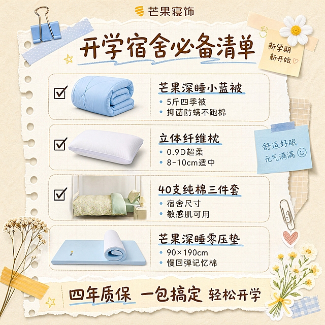 朋友圈正方形宣传海报，开学季主题，芒果寝饰品牌，清单种草风格，米色纸张质感背景，清新文艺学生向，版式精美。画面以手账/清单形式呈现，标题文字："开学宿舍必备清单"，下方用勾选框形式列出四件产品，每件配小图+名称+核心卖点（产品图100%还原上传商品图的外形、材质、颜色与质感，以上传图为唯一商品主体来源）：1. ☑ 芒果深睡小蓝被：5斤四季被 抑菌防螨不跑棉；2. ☑ 立体纤维枕：0.9D超柔 8-10cm适中；3. ☑ 40支纯棉三件套：宿舍尺寸 敏感肌可用；4. ☑ 芒果深睡零压垫：90×190cm 慢回弹记忆棉。画面顶部品牌文字："芒果寝饰"，底部大标语："四年质保 一包搞定 轻松开学"。旁边有胶带、便签、回形针、小花朵等手账装饰元素。画面中必须完整呈现以下文字信息：开学宿舍必备清单、芒果寝饰、芒果深睡小蓝被、5斤四季被、抑菌防螨不跑棉、立体纤维枕、0.9D超柔、8-10cm适中、40支纯棉三件套、宿舍尺寸、敏感肌可用、芒果深睡零压垫、90×190cm、慢回弹记忆棉、四年质保、一包搞定、轻松开学。精确数字："5斤"、"0.9D"、"8-10cm"、"40支"、"90×190cm"。画面中所有数字必须精确渲染，不得错位、遗漏或编造。画面中所有信息区域、清单项必须填充完整合理的内容，不得出现空白框、空白占位、空列表项，确保是完整可用的成品海报。超高清画质，纸张质感真实，风格清新可爱。