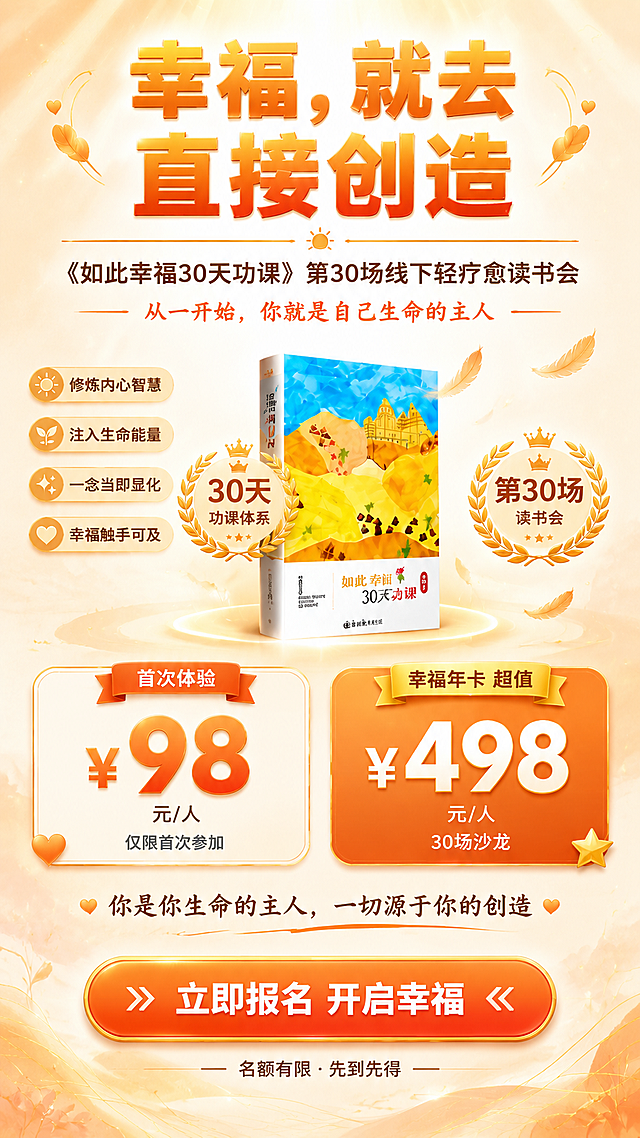 一张线下轻疗愈读书会招募海报，竖版9:16，温暖有质感的暖橙系精致风格，在简洁基础上增加设计感和细节，不花哨但有内容，层次丰富有温度。

【顶部主视觉区】
画面最上方是超大主标题："幸福，就去直接创造"，分两行排列，字体采用现代粗黑体，暖橙色渐变（浅橙到深橙），字号大，有轻微的立体厚度和柔和的橙色光晕，醒目有力量。
主标题两侧有对称的金色细线条装饰和小爱心点缀，精致不花哨。
主标题下方一条暖橙色的装饰线，中间有一个小太阳图标。
横线下方是副标题："《如此幸福30天功课》第30场线下轻疗愈读书会"，深棕色字体，居中排列。
副标题下方一行暖橙色小字："从一开始，你就是自己生命的主人"，两侧有短横线装饰。

【中部书籍与亮点区】
画面中间偏右放置一本竖立的《如此幸福30天功课》书籍实物图（参考图中的书籍），封面完整清晰，书的下方有柔和的投影和淡淡的橙金色圆形光晕，书的右上方有几片飘落的橙色羽毛装饰，轻盈有疗愈感。

书籍左侧是4个核心价值亮点，竖向排列，每个亮点用一个浅橙色圆角小标签承载，标签内有白色小图标+深棕色文字：
☀ 修炼内心智慧
🌱 注入生命能量
✨ 一念当即显化
💛 幸福触手可及

书籍左右两侧各有一个圆形徽章：左侧是"30天功课体系"，右侧是"第30场读书会"，徽章是橙金配色，有月桂枝装饰，增加仪式感和价值感。

【价格信息区】
画面中下部是两个并排的精致价格卡片，大圆角矩形，左右对称，有轻微的阴影立体感：

左侧卡片（米白渐变底+橙色细边框）：
顶部橙色丝带标签"首次体验"
中间超大加粗暖橙色数字"¥98"，数字有光泽感
底部深棕色小字"元/人"
最底部一行极小深灰字"仅限首次参加"
卡片左下角有一个小小的橙色爱心装饰

右侧卡片（暖橙渐变底+橙色边框）：
顶部金色丝带标签"幸福年卡 超值"
中间超大加粗白色数字"¥498"，数字有金色描边光泽
底部白色小字"元/人"
最底部一行极小白字"全年30场沙龙任参加"
卡片右下角有一个小小的金色星星装饰

【底部行动区】
价格卡片下方居中一行幸福寄语："你是你生命的主人，一切源于你的创造"，深棕色手写体，文字下方有一条细细的橙色波浪线，两侧有小爱心。
最底部是一个超大的暖橙渐变圆角矩形按钮，按钮有金色细边框和轻微的立体阴影，按钮内白色粗体字"立即报名 开启幸福"，文字两侧有小箭头装饰。
按钮下方一行极小深棕色字"名额有限 · 先到先得"。

【背景】
温暖的米白到浅橙渐变背景，顶部有淡淡的阳光射线从上方洒下，底部有极淡的水彩纹理和几何线条装饰，四周点缀少量金色光点和细线条，整体有层次感但不花哨，温暖精致有质感。

【整体要求】
排版工整，层级清晰，主标题醒目，在简洁基础上增加精致的细节装饰（丝带标签、徽章、小图标、光影、细线条），色彩统一在暖橙米色系，不花哨但有设计感和丰富度。
画面中所有信息区域必须填充完整合理的内容，不得出现空白框或待填写区域。
不要二维码，不要二维码占位符。

画面中必须完整呈现以下文字信息：
"幸福，就去直接创造"
"《如此幸福30天功课》第30场线下轻疗愈读书会"
"30天"
"第30场"
"首次体验 ¥98元/人"
"幸福年卡 ¥498元/人"
"30场沙龙"
"你是你生命的主人，一切源于你的创造"
"从一开始，你就是自己生命的主人"
"立即报名 开启幸福"

画面中所有数字必须精确渲染，不得错位、遗漏或编造。