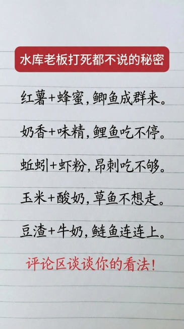 水库老板打Si
都不说的秘密
红薯+蜂蜜，鲫鱼成群来。
奶香+味精，鲤鱼吃不停。
蚯蚓+虾粉，昂刺吃不够。
玉米+酸奶，草鱼不想走。
豆渣+牛奶，鲢鱼连连上。
评论区谈谈你的看法！
参照图片字体和颜色预览效果