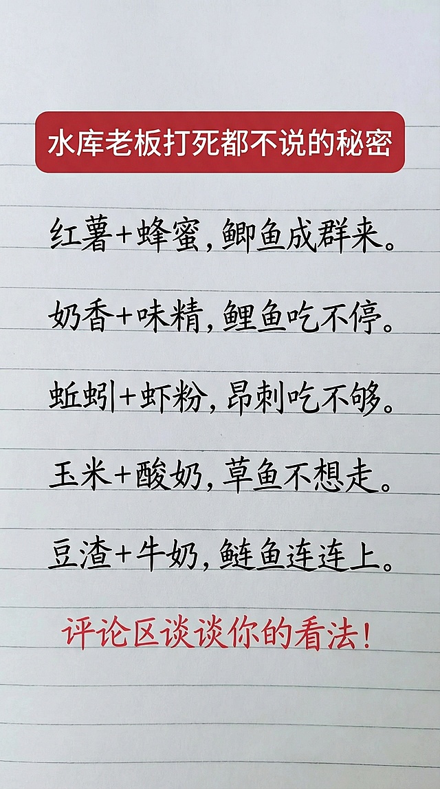 水库老板打Si
都不说的秘密
红薯+蜂蜜，鲫鱼成群来。
奶香+味精，鲤鱼吃不停。
蚯蚓+虾粉，昂刺吃不够。
玉米+酸奶，草鱼不想走。
豆渣+牛奶，鲢鱼连连上。
评论区谈谈你的看法！
参照图片字体和颜色，用上面内容替换生成新的内容，要求排版布局合理，一字不差。