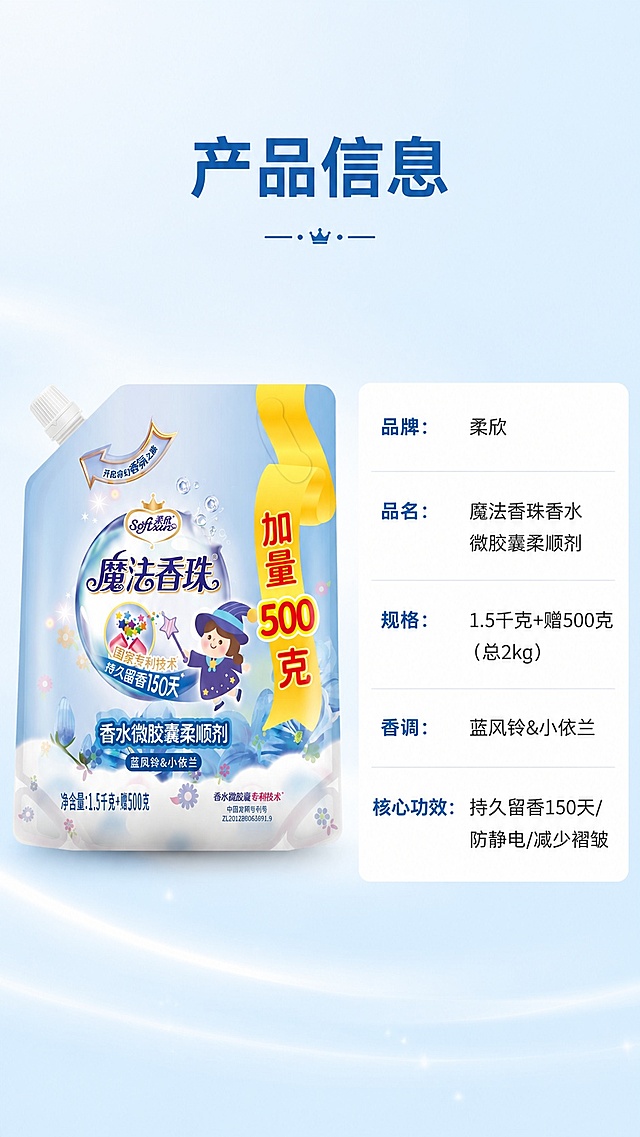 [第8屏] 产品规格信息页，详情页收尾。本屏使用【图1】作为商品主体。
[氛围/风格] 信息规整风格，简约清晰，浅蓝渐变背景，专业信息展示质感。
[元素布局] 左产品右参数表构图，产品位于左侧占比约45%，参数表位于右侧占比约50%；保留商品包装结构、文字、颜色与输入产品图完全一致。
[光影质感] 均匀柔光，商品清晰，参数文字锐利，整体干净通透。
[配色色系] 全局底色 #F5FBFF，参数表白底灰框，商品保持原包装色彩，文字深色清晰。
[视角构图] 左物右表横构图，适配9:16竖版比例，信息排布清晰。
[文字版式] 顶部主标题「产品信息」，参数表分行列出：品牌：柔欣，品名：魔法香珠香水微胶囊柔顺剂，规格：1.5千克+赠500克（总2kg），香调：蓝风铃&小依兰，核心功效：持久留香150天/防静电/减少褶皱；文字分行清晰，字体大小适配移动端阅读，不遮挡商品。
[比例分辨率] 9:16竖版比例，4K分辨率，文字清晰可辨，高清画质。
[负向提示词] 商品变形，参数错乱，文字模糊，水印，颜色偏差