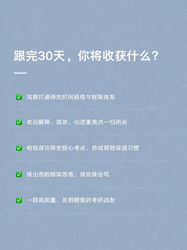 极简清冷上岸风小红书内页，浅灰蓝色（雾霾蓝）纯色背景，与前面每日带背闭环页底色完全一致，白色字体，整体干净高级。顶部大标题："跟完30天，你将收获什么？"，白色粗体，字号适中，标题下方加一条短横线装饰。下方五条收获内容，每条前面带绿色对勾✅，白色文字：第一条"完整打通两史时间脉络与框架体系"，第二条"名词解释、简答、论述重难点一扫而光"，第三条"有效背完两史核心考点，养成高效背诵习惯"，第四条"练出答题框架思维，背完就会写"，第五条"一群高质量、互相鞭策的考研战友"。版式左对齐，每条之间用虚线分隔，行距舒适，字号适中，与前面内页风格完全统一，极简清冷高级质感，2K高清