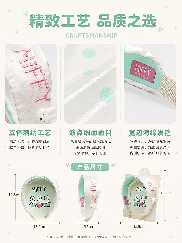 [详情页-4 工艺材质] 米菲波点刺绣发箍 工艺材质解析。
[氛围风格] 软萌复古童趣 治愈系IP文创 工艺解析风 精致高级；
[画质] 商业摄影质感、微距细节清晰、光线明亮通透、画面干净高级。
[元素] 画面采用三栏布局展示三大工艺特点。左栏「立体刺绣工艺」：微距特写粉色MiFFY刺绣，刺绣针脚细腻饱满，立体感强，颜色鲜艳均匀。中栏「波点缎面面料」：微距特写奶白底薄荷绿波点缎面面料，面料纹理细腻，波点均匀圆润，缎面光泽柔和高级。右栏「宽边海绵发箍」：微距特写宽边海绵发箍主体，海绵填充饱满有弹性，缎面包裹光滑平整，内侧薄荷绿缎面+粉色织唛标签清晰印有「MiFFY © Mercis bv」。底部有产品尺寸示意图，标注发箍长宽高尺寸。背景为奶白色渐变，有手绘风格的小波点装饰。**保持发箍各部件外观（MiFFY刺绣、波点缎面、宽边海绵造型、内侧织唛标签内容、薄荷绿色）与输入产品图保持绝对一致，杜绝任何变形和色差，精细化处理**。画面满屏无边框。
[光影] 每栏独立柔光照明，突出材质质感；刺绣有立体光泽，缎面有柔和光泽，海绵有饱满质感；整体光影精致细腻。
[配色] 主色奶白（背景）；辅色薄荷绿+白色（产品）；点缀色粉色（刺绣+织唛）。
[视角构图] 竖版3:4比例 三栏布局+底部尺寸；三栏均匀分布；阅读动线从上到下从左到右。
[文字版式] 顶部主标题「精致工艺 品质之选」大号粗体薄荷绿色字，下方小号英文「CRAFTSMANSHIP」；每栏配小标题和简短说明文字；底部尺寸标注清晰。文字为圆润可爱字体风格。
[输出要求] 3:4比例（竖版），文字清晰锐利，画面超高清商业摄影质感。
[负向提示词] 变形，文字错乱，产品图模糊，背景杂乱，水印，电商平台Logo。