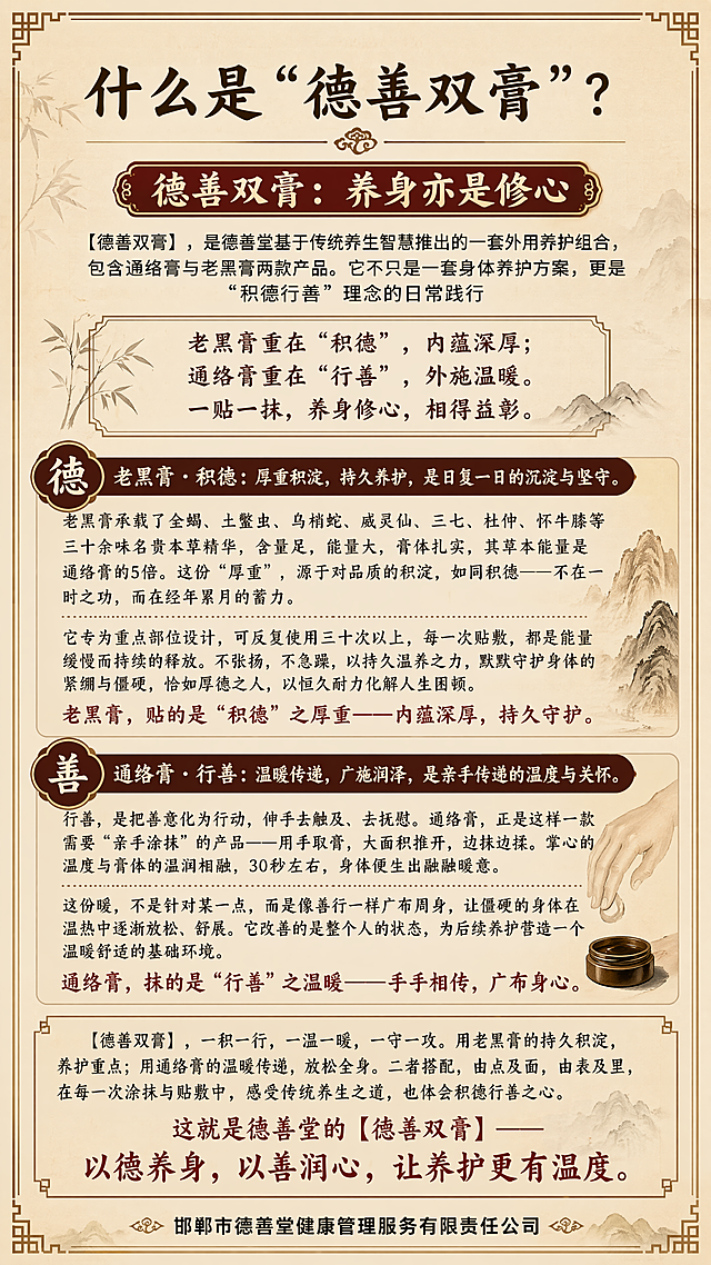 手机竖屏9:16纯文字图，传统中式养生风格，沉稳大气背景，画面完整保留用户提供的全部文字内容不得修改，排版清晰舒适，所有文字清晰可读，层级分明，四边留足安全边距，整体风格符合中医养生品牌调性，完整文字如下：
"什么是“德善双膏”？
德善双膏：养身亦是修心
【德善双膏】，是德善堂基于传统养生智慧推出的一套外用养护组合，包含通络膏与老黑膏两款产品。它不只是一套身体养护方案，更是“积德行善”理念的日常践行
老黑膏重在“积德”，内蕴深厚；
通络膏重在“行善”，外施温暖。 
一贴一抹，养身修心，相得益彰。
老黑膏 · 积德：厚重积淀，持久养护，是日复一日的沉淀与坚守。
老黑膏承载了全蝎、土鳖虫、乌梢蛇、威灵仙、三七、杜仲、怀牛膝等三十余味名贵本草精华，含量足，能量大，膏体扎实，其草本能量是通络膏的5倍。这份“厚重”，源于对品质的积淀，如同积德——不在一时之功，而在经年累月的蓄力。
它专为重点部位设计，可反复使用三十次以上，每一次贴敷，都是能量缓慢而持续的释放。不张扬，不急躁，以持久温养之力，默默守护身体的紧绷与僵硬，恰如厚德之人，以恒久耐力化解人生困顿。
老黑膏，贴的是“积德”之厚重——内蕴深厚，持久守护。

通络膏 · 行善：温暖传递，广施润泽，是亲手传递的温度与关怀。
行善，是把善意化为行动，伸手去触及、去抚慰。通络膏，正是这样一款需要“亲手涂抹”的产品——用手取膏，大面积推开，边抹边揉。掌心的温度与膏体的温润相融，30秒左右，身体便生出融融暖意。
这份暖，不是针对某一点，而是像善行一样广布周身，让僵硬的身体在温热中逐渐放松、舒展。它改善的是整个人的状态，为后续养护营造一个温暖舒适的基础环境。
通络膏，抹的是“行善”之温暖——手手相传，广布身心。
【德善双膏】，一积一行，一温一暖，一守一攻。用老黑膏的持久积淀，养护重点；用通络膏的温暖传递，放松全身。二者搭配，由点及面，由表及里，在每一次涂抹与贴敷中，感受传统养生之道，也体会积德行善之心。

这就是德善堂的【德善双膏】——以德养身，以善润心，让养护更有温度。
邯郸市德善堂健康管理服务有限责任公司"