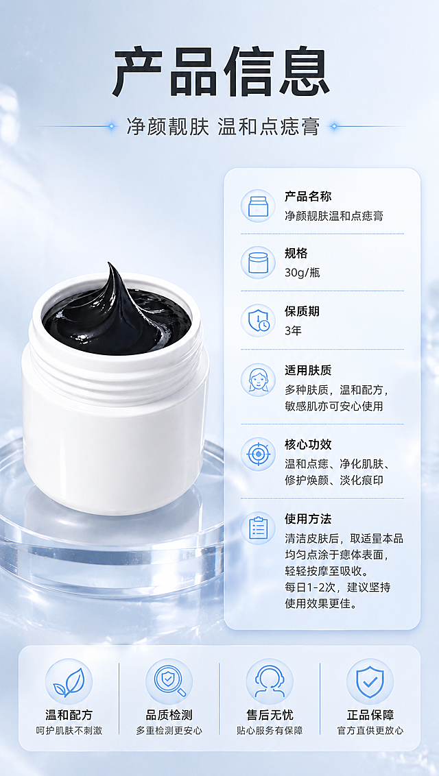 [商品] 使用【图1】白色罐装黑色膏体点痣膏；保留白色罐身、黑色膏体、罐口螺纹结构；产品放置在画面左侧，占画面约45%，标准正面展示。
[画面] 目标：产品信息与规格收尾，提供完整产品参数。构图：左物右表型，左侧产品标准照放置在透明展示台上，右侧竖排产品信息参数表；顶部放主标题与副标题；前景产品与参数表，中景信息卡片，背景浅蓝白渐变+细腻纹理，≥3层视觉层次。
[视觉] 套系策略：风格=清透光亮专业美妆商业摄影风；标题字=现代无衬线粗体中文；正文字=简洁无衬线体中文；主色=清透浅蓝白；背景延展=基于浅蓝白做水光渐变、玻璃质感、柔光光斑深浅层级；强调色=冰蓝色，仅用于小面积图标、引线和光效点缀；标题色=深炭灰黑；正文色=中灰；组件=参数表格、细线分隔、半透明信息卡；光影=左前侧柔光+顶部轮廓光，产品清晰，整体通透明亮。
[文字] 顶部主标题「产品信息」，副标题「净颜靓肤 温和点痣膏」；右侧参数表包含：产品名称、规格、保质期、适用肤质、核心功效、使用方法等字段，字段名左对齐，内容清晰；全部文字横排，字号保证手机端可读，不遮挡产品主体。
[规格] 图片比例9:16竖版，4K分辨率，负向提示：避免黑金奢华风格、避免极简白底、避免文字竖排斜排、避免产品变形、避免虚构参数、避免极限词。