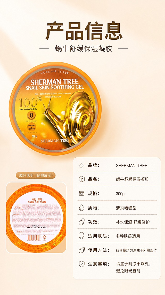 [商品] 使用【图1】正面包装图和【图2】背面包装图；保留罐体所有文字、Logo、成分说明、条形码等原貌；产品清晰展示正面全貌。
[画面] 目标：产品信息规格页，收口转化。构图：左上方产品正面大图（占画面40%），右下方竖排参数信息表；左下角小图展示背面成分说明局部；背景为浅暖米色渐变，干净简洁。
[视觉] 套系策略：风格=韩系清透高级商业摄影；标题字=现代简约粗黑体；正文字=纤细无衬线体；主色=暖橙金；背景延展=浅暖米色渐变、干净极简；强调色=珍珠白，仅用于小面积图标和分隔线；标题色=深棕金；正文色=暖灰棕；组件=细线分隔参数表、圆角信息框；光影=正上方柔光，产品清晰无阴影。
[文字] 顶部主标题"产品信息"，副标题"蜗牛舒缓保湿凝胶"；右侧参数表分行列出："品牌：SHERMAN TREE"、"品名：蜗牛舒缓保湿凝胶"、"规格：300g"、"质地：清爽啫喱型"、"功效：补水保湿 舒缓修护"、"适用肤质：多种肤质适用"、"使用方法：取适量均匀涂抹于所需部位"、"注意事项：请置于阴凉干燥处，避免阳光直射"；全部文字横向排版，参数字号清晰可读。
[规格] 图片比例9:16竖版，4K，避免变形、错字、文字过小、冷蓝背景、罐体文字错乱、虚假功效承诺、绝对化用语。