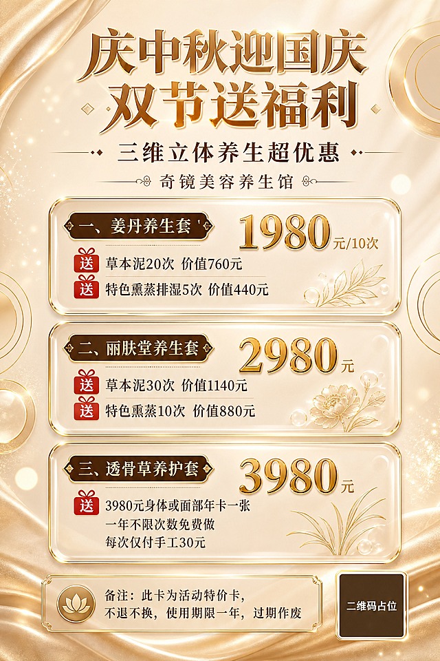 美业美容养生馆双节促销海报，A4竖版，香槟金奢华风格。画面顶部居中是主标题"庆中秋迎国庆 双节送福利"，下方是副标题"三维立体养生超优惠"，再下方是品牌名"奇镜美容养生馆"，字体优雅精致，金色与深棕搭配。中部纵向排列三张玻璃拟态圆角卡片，每张卡片有金色细边框装饰：第一张卡片标题"一、姜丹养生套"，价格"1980元/10次"金色大号加粗突出，下方两行赠送内容"送草本泥20次 价值760元""送特色熏蒸排湿5次 价值440元"，赠送字样用红色标签标注；第二张卡片标题"二、丽肤堂养生套"，价格"2980元"金色大号加粗突出，下方两行赠送内容"送草本泥30次 价值1140元""送特色熏蒸10次 价值880元"，赠送字样用红色标签标注；第三张卡片标题"三、透骨草养护套"，价格"3980元"金色大号加粗突出，下方赠送内容"送3980元身体或面部年卡一张""一年不限次数免费做""每次仅付手工30元"，赠送字样用红色标签标注。画面底部是备注说明区，文字为"备注：此卡为活动特价卡，不退不换，使用期限一年，过期作废"。背景为香槟米黄渐变底色，点缀金色几何线条、圆形光晕、柔和光斑、丝绸纹理装饰，整体高端轻奢，优雅大气。右下角有一个纯色方块二维码占位符，中央标注"二维码占位"文字。画面中所有数字必须精确渲染，不得错位、遗漏或编造。画面中所有信息区域、套餐卡片、价格表格、权益列表必须填充完整合理的内容，不得出现空白框、空白占位、横线待填写区域、空列表项、空单元格。版式精美，层级分明，四周留足安全边距。