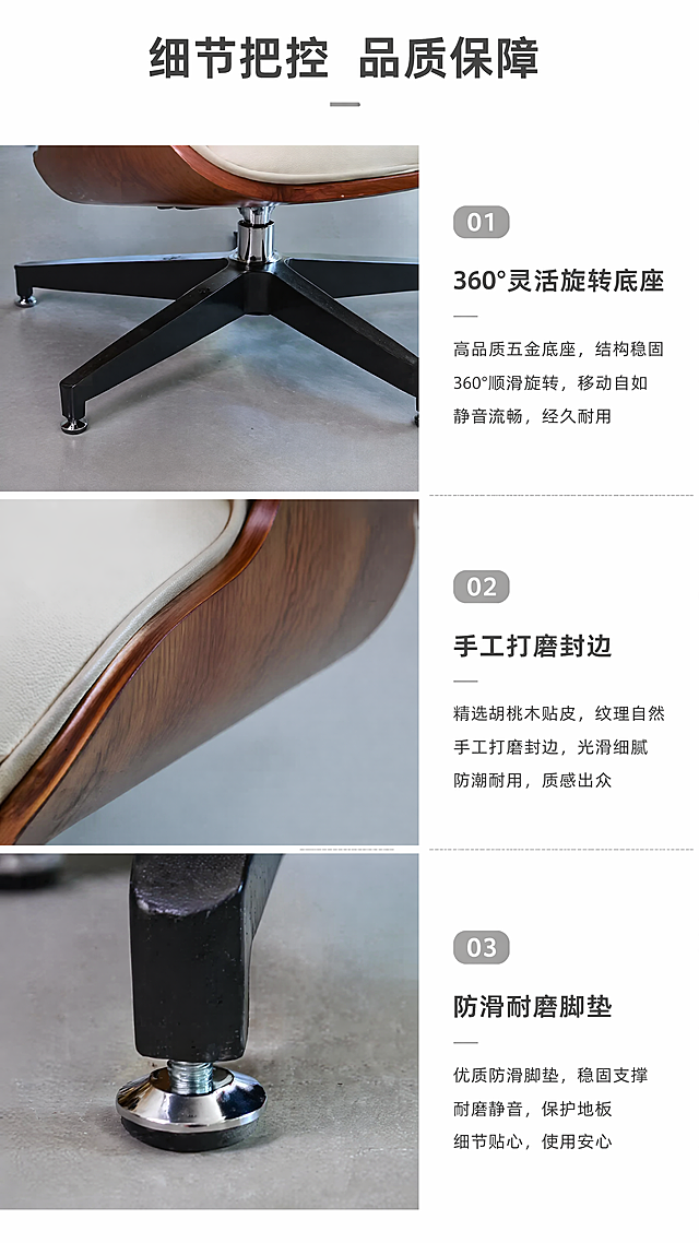 [第6屏] 伊姆斯办公椅功能细节演示，展示五金细节工艺，本屏使用【图1】提取产品细节。
[氛围/风格] 特写工艺风，清晰展示细节，专业有说服力。
[元素布局] 三分格构图，上格特写旋转五金底座，中格特写胡桃木封边工艺，下格特写脚垫细节，每个细节都保留原图材质颜色，左图右文说明，每个细节占比均匀。
[光影质感] 每个特写区单独布光，突出五金金属光泽和木材纹理，细节清晰。
[配色色系] 全局底色 #ffffff；每个细节保持原图颜色，文字深灰色，辅助浅灰色分割线。
[视角构图] 上下三格拼接，每个特写采用微距视角，细节清晰可见。
[文字版式] 主标题「细节把控 品质保障」，每个细节配文字说明：「360°灵活旋转底座」「手工打磨封边」「防滑耐磨脚垫」，文字清晰排版整齐，不遮挡细节。
[比例分辨率] 9:16，4K分辨率，文字清晰可辨。
[负向提示词] 细节模糊，材质失真，结构错误，文字错乱，文字过小，水印