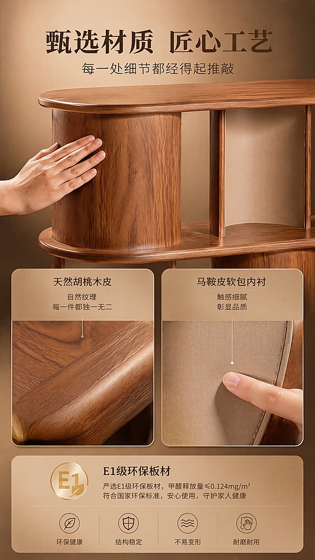 [商品] 使用【图1】胡桃木圆弧层架DS-8805；保留整体结构、胡桃木皮纹理颜色、马鞍皮内衬、圆弧边角；商品处理：放大展示木纹细节与马鞍皮质感，增强材质真实触感，不改变结构颜色。
[画面] 目标：材质工艺证明页，建立高端品质信任。上中下三栏构图，顶部文案区，中部左侧胡桃木皮微距特写+右侧马鞍皮触摸特写，底部E1级板材说明。画面主体为层架局部特写，占画面约60%，一只手轻轻抚摸层架表面展示木纹质感，另一处特写手指触碰马鞍皮内衬的柔软触感。背景为暖调浅棕，柔和顶光突出材质纹理细节。
[视觉] 套系策略：风格=中古风轻奢商业摄影；标题字=宋体衬线粗体；正文字=现代无衬线体；主色=胡桃木棕；背景延展=基于胡桃木棕做深浅层级、同色渐变和细腻木纹/纸质感；强调色=马鞍皮米杏色，仅用于小面积图标、引线和标签；标题色=深胡桃棕；正文色=暖灰棕；组件=圆角浅棕信息卡、细线引线、胶囊形卖点框；光影=左前侧暖柔光，柔和阴影。
[文字] 顶部主标题"甄选材质 匠心工艺"（8字），副标题"每一处细节都经得起推敲"（12字）。中部左右各配说明：左侧「天然胡桃木皮 自然纹理 每一件都独一无二」，右侧「马鞍皮软包内衬 触感细腻 彰显品质」。底部E1级环保板材说明图标+文字。文字横向排版，清晰可读。
[规格] 图片比例9:16竖版，4K，避免变形、错字、文字过小、冷蓝/蓝灰背景、产品颜色改变、结构失真、极限词。