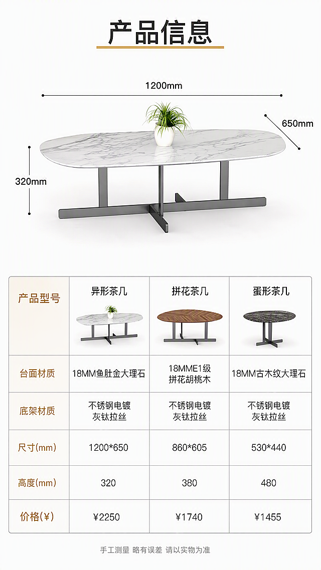 [第8张] 产品信息页-完整规格参数表+尺寸标注。本张使用【图1】中异形茶几作为尺寸标注主体。
[氛围/风格] 专业参数信息页，简洁清晰，白底规范，电商详情收尾页。
[元素布局] 上半部分展示异形鱼肚金大理石茶几正视图+尺寸引线标注（长1200mm、宽650mm、高320mm），占比约45%；下半部分为三款式规格参数对照表；产品结构、外观与输入图完全一致。
[光影质感] 纯白底棚拍效果，产品清晰锐利，底部浅淡投影，干净专业。
[配色色系] 全局底色纯白#FFFFFF；主色产品本色；辅助色深灰/黑色文字、浅灰表格线；点缀色金色表头装饰。
[视角构图] 上下分区构图，上产品下表格，阅读动线从上到下。
[文字版式] 顶部标题「产品信息」，金色下划线装饰；上半部分茶几尺寸引线标注清晰，数字字号适中；下半部分参数表为三列对比表格，表头为「产品型号 / 异形茶几 / 拼花茶几 / 蛋形茶几」；表格行包含：台面材质、底架材质、尺寸(mm)、高度(mm)、价格(¥)；对应数据分别为：台面材质-18MM鱼肚金大理石/18MME1级拼花胡桃木/18MM古木纹大理石；底架材质-不锈钢电镀灰钛拉丝（三款相同）；尺寸-1200*650/860*605/530*440；高度-320/380/480；价格-¥2250/¥1740/¥1455；底部一行小字「手工测量 略有误差 请以实物为准」；字体为清晰无衬线体，表格信息规整易读。
[比例分辨率] 9:16竖版比例，4K分辨率，文字清晰可辨，高清画质。
[负向提示词] 产品变形，尺寸标注错误，参数错误，表格错乱，文字模糊，水印，背景杂乱，颜色偏差。