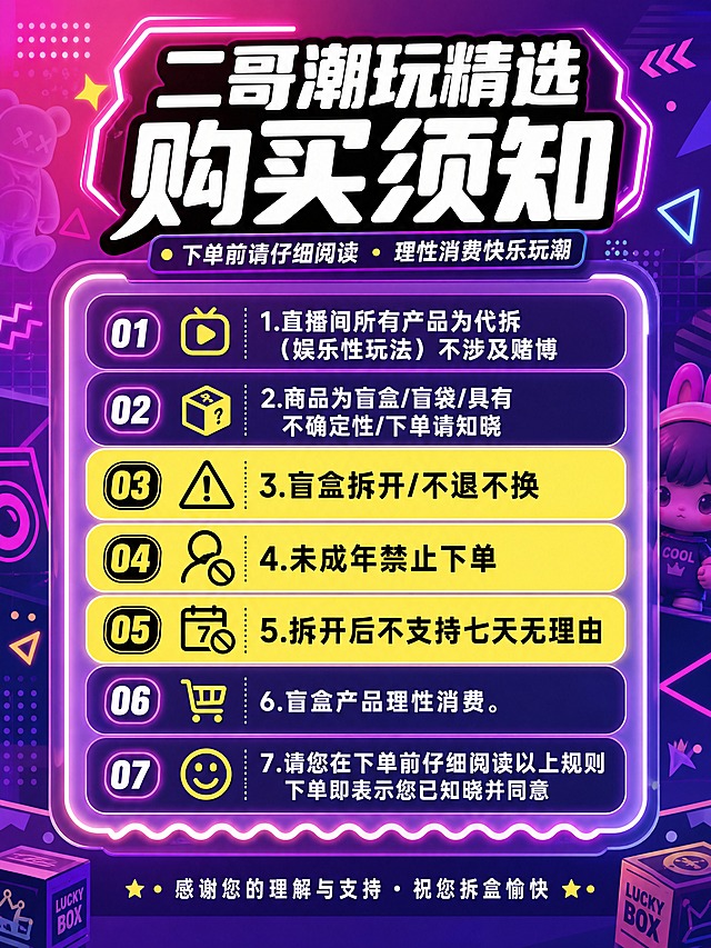 [商品] 无实物商品图，纯信息设计页。
[画面] 页面目标：清晰传达盲盒潮玩店铺购买须知7条规则，让消费者一眼看懂代拆玩法与售后政策。构图：居中信息卡片式布局，顶部大标题区，中部7条规则分条排列，底部品牌收尾。主体占比：文字信息区占画面75%。阅读动线：从上到下逐条阅读。前中后景：背景为潮玩风格渐变+几何装饰，中景为半透明信息卡片，前景为文字与图标。场景：潮流潮玩店氛围，霓虹/渐变/几何元素点缀。
[视觉] 套系策略：风格=潮玩潮流街头风，年轻活泼，高饱和度撞色；标题字=粗黑圆角字体，潮流感强；正文字=清晰无衬线黑体，保证手机端可读；主色=荧光粉+电光紫渐变；背景延展=基于粉紫渐变做深浅层级，加入几何图形、虚线、星星、潮玩手办剪影等装饰元素；强调色=荧光黄，仅用于重点规则高亮标签、图标和小面积装饰；标题色=纯白色；正文色=白色+浅灰分层；组件=圆角粗边信息卡、序号徽章、警示图标、波浪分割线；光影=霓虹发光效果，卡片带轻微投影。
[文字] 顶部主标题：「二哥潮玩精选 购买须知」，副标题：「下单前请仔细阅读 · 理性消费快乐玩潮」。中部7条规则逐条横向排版，每条前有序号徽章：1.直播间所有产品为代拆（娱乐性玩法）不涉及赌博 2.商品为盲盒/盲袋/具有不确定性/下单请知晓 3.盲盒拆开/不退不换 4.未成年禁止下单 5.拆开后不支持七天无理由 6.盲盒产品理性消费。第3、4、5条用荧光黄标签重点标注。底部小字：「感谢您的理解与支持 · 祝您拆盒愉快」。所有文字横向排版，字号保证手机端清晰可读，不出现蚂蚁字。文字区居中，不被装饰元素遮挡。
[规格] 图片比例3:4竖版，4K分辨率，负向提示：避免文字模糊、错字、竖排文字、旋转文字、文字过小无法阅读、低俗元素、二维码、站外联系方式、极限词、虚假宣传。