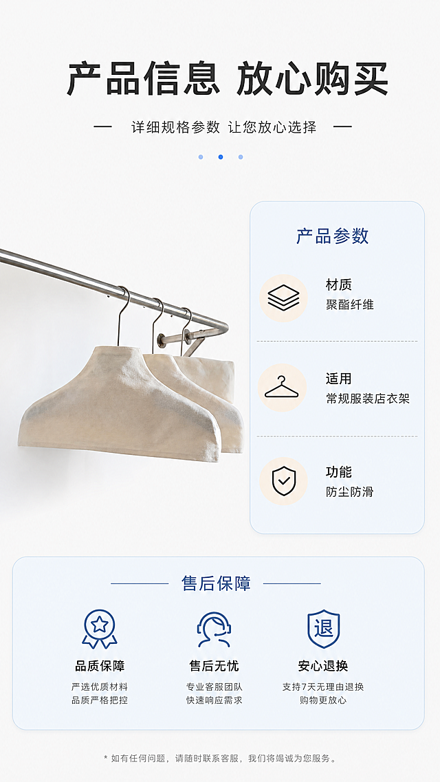 [第8屏] 详情页规格参数与售后保障屏，展示产品基础信息与服务承诺。本屏使用【图1】放置产品小图在左侧。
[氛围/风格] 规范信息卡风格，清晰明了，专业可信。
[元素布局] 左侧放置产品整体小图，占画面约30%，保留产品外形颜色与输入图一致；右侧为参数信息卡区域，列出核心参数和售后说明；背景为纯净浅灰白色。
[光影质感] 均匀柔光，信息清晰，产品轮廓清楚。
[配色色系] 全局底色 #F8F8F8，主色米白，辅助色浅蓝信息卡，深灰文字。
[视角构图] 左右分栏布局，左产品右信息，阅读动线清晰。
[文字版式] 顶部主标题「产品信息 放心购买」，参数区域列出：材质：聚酯纤维，适用：常规服装店衣架，功能：防尘防滑；底部售后说明：品质严格把控，售后贴心服务，所有文字排版整齐，清晰可读。
[比例分辨率] 9:16 竖版比例，4K分辨率，文字清晰可辨，高清画质。
[负向提示词] 信息排版混乱，文字模糊，产品变形，颜色偏差，虚假承诺，水印