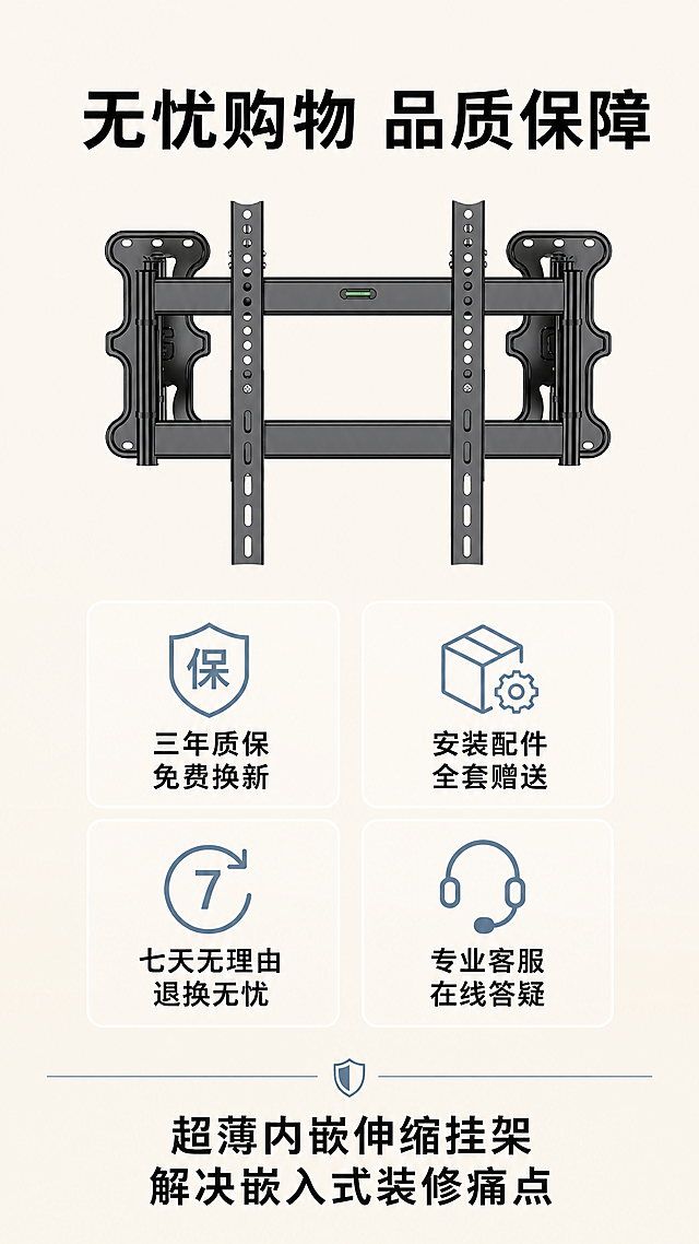[第10屏] 售后保障收尾，传递购买信心促进转化。本屏使用【图1】产品小图放在顶部，保持结构颜色不变。
[氛围/风格] 简约安心风格，清晰干净，降低用户顾虑。
[元素布局] 产品小图顶部居中，占画面约20%，下方排列四个售后保障图标，每个图标配说明文字，均匀分布，底部为品牌服务收尾。
[光影质感] 均匀柔和布光，整体干净通透，没有杂乱阴影。
[配色色系] 底色#F5F0E6，黑色文字，图标浅蓝灰色，产品保持黑色。
[视角构图] 中心排版，从上到下依次产品、图标区块、底部标语，适合竖屏浏览。
[文字版式] 顶部主标题："无忧购物 品质保障"加粗居中。四个保障图标分别标注："三年质保 免费换新"、"安装配件 全套赠送"、"七天无理由 退换无忧"、"专业客服 在线答疑"，底部结束语："超薄内嵌伸缩挂架 解决嵌入式装修痛点"，文字大小适中移动端清晰可读。
[比例分辨率] 9:16竖版，4K，文字清晰。
[负向提示词] 图标排列错乱，文字模糊，产品变形，颜色偏差，违规用语，水印。