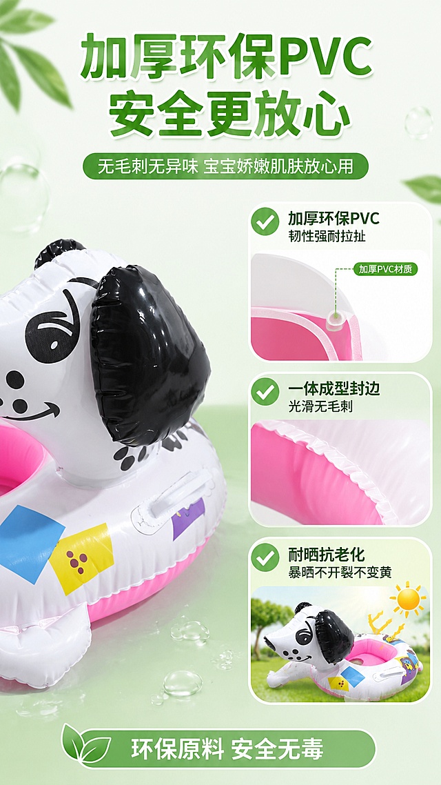 [第5屏] 材质安全解析-彩色斑点狗坐圈加厚环保PVC+一体成型无毛刺+耐晒抗老化。本屏使用【图1】展示产品材质细节，保持外观一致。
[氛围/风格] 品质安心风，干净通透，母婴安全信任感，材质微距质感。
[元素布局] 画面左侧放置斑点狗坐圈局部特写（使用【图1】边缘部分），展示封边细节，占比约40%；右侧分三层展示材质特性：第一层加厚PVC截面示意，第二层一体成型光滑封边微距，第三层耐晒测试示意（太阳图标）；背景为清新白绿渐变，点缀绿叶、水滴，暗示环保安全。
[光影质感] 均匀柔光，材质表面光滑有光泽，封边处圆润无毛刺，整体干净透亮。
[配色色系] 全局底色 #F0FFF0 淡绿到白渐变；主色绿色+白色；辅助色天蓝、浅黄。
[视角构图] 左图右文结构，产品在左，文字信息在右，阅读动线从左到右、从上到下。
[文字版式] 顶部主标题「加厚环保PVC 安全更放心」，副标题「无毛刺无异味 宝宝娇嫩肌肤放心用」；右侧三个材质卖点：「加厚环保PVC 韧性强耐拉扯」「一体成型封边 光滑无毛刺」「耐晒抗老化 暴晒不开裂不变黄」，每项配绿色勾选图标；底部小字「环保原料 安全无毒」；文字清晰，层级分明。
[比例分辨率] 9:16 竖版比例，4K 分辨率，文字清晰可辨，高清画质。
[负向提示词] 产品变形，颜色偏差，水印，文字错乱，材质表现虚假，背景杂乱。