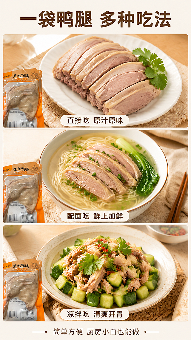 [主图-7] 盐水鸭腿多种吃法展示，食用场景拓展。
[氛围风格] 清新明亮食谱风，展示多样吃法，增加购买理由。
[画质] 商业美食摄影，多格拼贴布局，每格画面清晰有食欲。
[元素] 画面采用三格横向拼贴布局（上一下二或上二下一），每格展示一种吃法：第一格「直接切片装盘」——白瓷盘切好的鸭腿片配香菜；第二格「搭配面条」——一碗清汤面上面铺几片鸭腿；第三格「凉拌黄瓜」——鸭腿丁拌黄瓜凉菜。每格角落都露出一小角安德门盐水鸭腿包装袋（保持产品外观与输入图一致）作为统一标识。背景为浅米色统一底色，三格之间有细白边分隔。
[光影] 每格均为柔和自然光，食物明亮有光泽，整体光线统一，风格一致。
[配色] 主色米白+浅木色；辅色产品橙；强调色食物本色。
[视角构图] 整体竖版9:16，三格拼贴布局，每格内部为45度微俯视食物特写，构图饱满。
[文字版式] 顶部居中主标题「一袋鸭腿 多种吃法」，深棕色粗黑体。每格下方对应小字标注：「直接吃 原汁原味」「配面吃 鲜上加鲜」「凉拌吃 清爽开胃」。底部一行小字「简单方便 厨房小白也能做」。文字清晰可读，大小层级分明。
[输出要求] 9:16比例，文字清晰锐利，超高清商业美食拼贴摄影质感。
[负向提示词] 变形，文字错乱，画面模糊，背景杂乱，水印，电商平台Logo，百年老字号字样，夸大宣传。