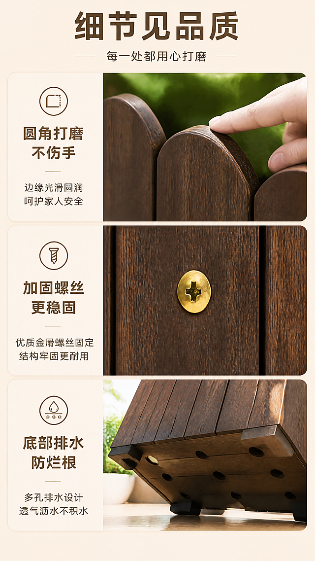 [第8张] 细节特写页-圆角打磨/加固螺丝/底部排水细节。本张使用【图1】作为商品主体，重点展示三处细节。
[氛围/风格] 品质细节展示风，微距特写，质感突出，商业摄影级细节。
[元素布局] 画面采用三宫格布局，从上到下展示三处细节：上格——顶部栅栏圆弧边的圆角打磨特写，手指轻抚边缘；中格——侧面金色加固螺丝微距特写，展示螺丝嵌入木板的稳固结构；下格——花箱底部排水孔和加高脚设计特写，展示排水透气结构；每格配对应图标和文字标签。
[光影质感] 侧光突出材质质感，木纹清晰，螺丝有金属高光，边缘打磨处光滑有光泽，细节锐利。
[配色色系] 全局底色 #F5E6D3（浅木色）；主色深棕木色 #6B4423；辅助色金色 #D4AF37、深灰 #333333、米白 #FFF8E7。
[视角构图] 垂直三宫格布局，每格一个细节特写，阅读动线从上至下。
[文字版式] 顶部主标题「细节见品质」，副标题「每一处都用心打磨」；三格分别配标题：「圆角打磨 不伤手」「加固螺丝 更稳固」「底部排水 防烂根」；每个标题下配一行小字说明。
[比例分辨率] 9:16竖版比例，4K分辨率，文字清晰可辨，高清画质。
[负向提示词] 细节模糊，材质不真实，结构错误，水印，文字错乱，颜色偏差，背景杂乱。