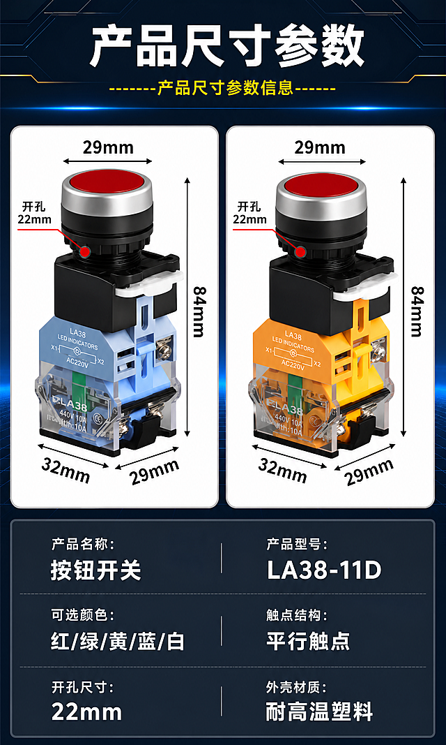 电商详情页，LA38-11D带灯按钮产品尺寸参数规格详情长图，750px宽竖版长图，深蓝科技工业风，产品精修。全部文字使用思源黑体 Bold字体。产品上的"浙江凯蓝电气有限公司"和"CHKL"去掉。

[商品] 使用用户上传的带灯按钮产品图；保留两款红色带灯按钮的结构、颜色和材质；左侧为蓝色底座银触点款，右侧为黄色底座铜触点款；产品透明底座上的"CHKL"和"浙江凯蓝电气有限公司"字样全部清除去掉，只保留LA38型号和参数标识；产品精修，金属件高光锐利，塑胶件干净细腻，透明件通透，触点质感真实，无灰尘划痕。

[画面] 页面目标：展示产品尺寸参数和规格信息，方便用户了解产品详情。构图：顶部标题+中部两款产品尺寸标注图+下方参数表格。主体位置：画面中部左右并排放置两款带尺寸标注的产品图，下方为参数信息，产品占画面约45%。阅读动线：从上到下，标题→产品尺寸图→参数列表。前景：产品+参数信息；中景：科技感背景；后景：深蓝色渐变+光线效果。

[视觉] 套系策略：风格=深蓝黑科技感工业风；标题字=思源黑体 Bold超大粗体；正文字=思源黑体 Bold；主色=深蓝/黑色；背景延展=基于深蓝黑做深浅层级、渐变和科技网格/光线效果；强调色=红色（按钮头）+蓝色（底座）+黄色（底座、装饰线）+白色（主文字）+黑色（参数背景），仅用于产品和重点标注；标题色=白色；正文色=白色/浅灰色；组件=黑色尺寸标注线带箭头、深灰色参数表背景、黄色装饰线；光影=左前侧硬光，金属高光锐利，产品立体感强。

[文字]
  顶部深灰色标题栏：
    大标题："产品尺寸参数" 白色超大粗体，居中
    副标题："------产品尺寸参数信息------" 黄色细体，居中

  中部左右两个产品尺寸图（白色圆角卡片背景）：
    左侧图（蓝色底座款）：
      顶部水平标注："29mm" 黑色粗体（按钮头直径）
      左侧红色标注："开孔22mm" 黑色粗体+红色引线（开孔尺寸）
      右侧垂直标注："84mm" 黑色粗体（总高度）
      底部左侧标注："32mm" 黑色粗体（底座宽度）
      底部右侧标注："29mm" 黑色粗体（底座深度）
      标注线为黑色带箭头
    右侧图（黄色底座款）：
      标注与左侧完全相同

  下方深灰色参数表（两列布局，每行一条参数）：
    第一行：左"产品名称：" 浅灰色小字 + "按钮开关" 白色大粗体；右"产品型号：" 浅灰色小字 + "LA38-11D" 白色大粗体
    第二行：左"可选颜色：" 浅灰色小字 + "红/绿/黄/蓝/白" 白色大粗体；右"触点结构：" 浅灰色小字 + "平行触点" 白色大粗体
    第三行：左"开孔尺寸：" 浅灰色小字 + "22mm" 白色大粗体；右"外壳材质：" 浅灰色小字 + "耐高温塑料" 白色大粗体
    每行之间有浅灰色分隔线

[规格] 图片宽度750px，竖版长图比例约3:5，4K分辨率，避免变形、错字、文字过小、产品上有CHKL或浙江凯蓝电气有限公司字样、水印、平台logo、产品模糊。产品透明底座上无品牌字样。