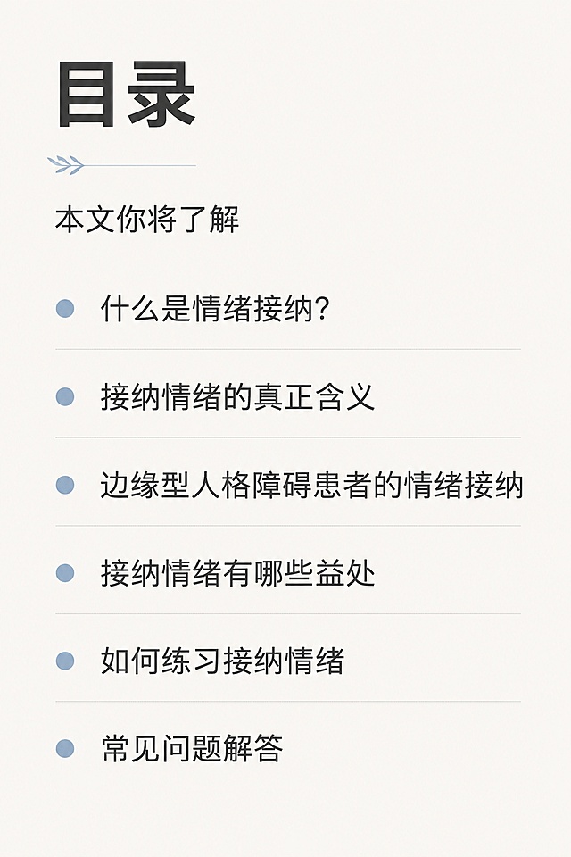 [第2屏] 内容目录页，展示本文核心问题板块。
[氛围/风格] 简约专业，干净清晰，延续整体疗愈专业风格。
[元素布局] 顶部放小标题「本文你将了解」，下方分点列出六个核心问题，每点前加简约圆点符号点缀，整体左右留白，行间距舒适，便于手机阅读。
[光影质感] 均匀柔和光线，文字清晰通透，无大面积色块挤压。
[配色色系] 全局底色 #f5f3f0，主色深灰文字，辅助色低饱和莫兰迪蓝做项目符号，和首屏保持统一风格。
[视角构图] 左对齐竖向排版，从上到下自然阅读，动线清晰。
[文字版式] 顶部标题「目录」，加粗；下方六个问题依次排列：什么是情绪接纳？接纳情绪的真正含义、边缘型人格障碍患者的情绪接纳、接纳情绪有哪些益处、如何练习接纳情绪、常见问题解答。每行文字控制长度，正文字号适配手机清晰可读。
[比例分辨率] 宽度1080px，高度1620px，2:3 竖版比例，4K分辨率，文字清晰可辨，高清画质。
[负向提示词] 文字错乱，文字过小，水印，变形，配色刺眼，排版拥挤。