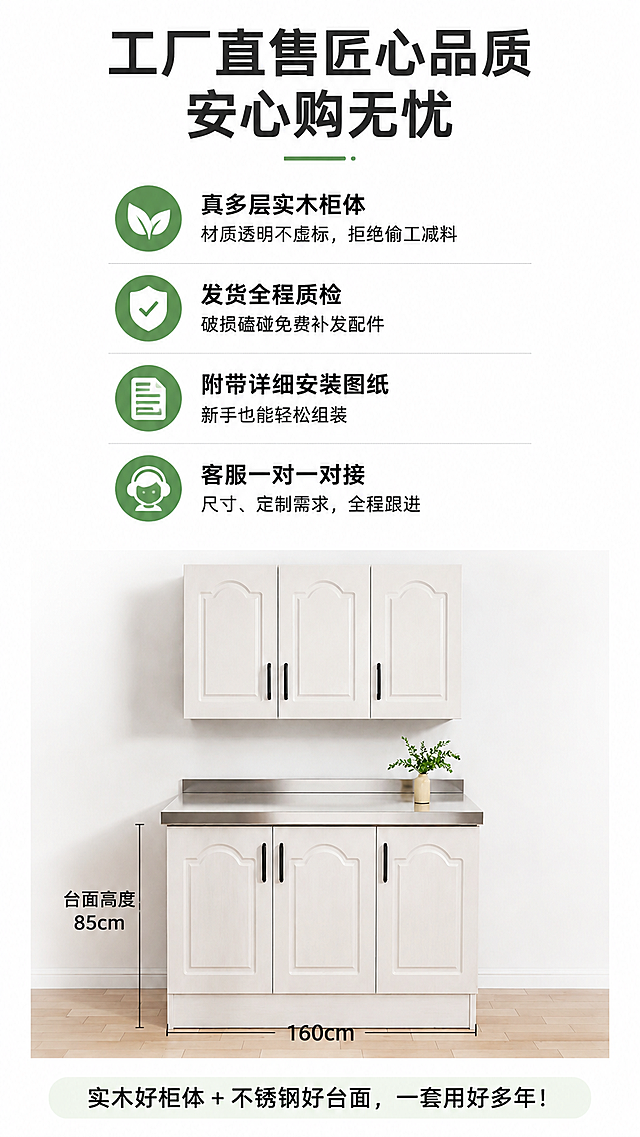 [第8屏] 售后保障与下单须知，收尾转化，多层实木整体橱柜工厂直售。本屏使用【图4】展示160cm款橱柜。
[氛围/风格] 信任背书风格，稳重可靠，简洁明了。
[元素布局] 顶部主标题，中间分点展示售后保障，底部放置结尾Slogan，橱柜产品放置下半部分作为展示；保留产品尺寸、结构、颜色与输入图一致。
[光影质感] 整体均匀明亮，文字区域清晰，产品展示自然。
[配色色系] 全局底色 #FFFFFF；主标题深灰，保障文字黑色，保障图标绿色。
[视角构图] 上文下产品，从上到下依次阅读，结构清晰。
[文字版式] 主标题：工厂直售匠心品质 安心购无忧；售后保障分四点带图标：🔸 真多层实木柜体，材质透明不虚标，拒绝偷工减料；🔸 发货全程质检，破损磕碰免费补发配件；🔸 附带详细安装图纸，新手也能轻松组装；🔸 客服一对一对接尺寸、定制需求，全程跟进；结尾Slogan：实木好柜体+不锈钢好台面，一套用好多年！文字排版疏朗清晰，可读性强。
[比例分辨率] 9:16竖版比例，4K分辨率，高清画质。
[负向提示词] 产品变形，文字模糊，排版拥挤，水印，缺件