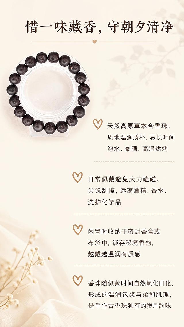 [第9屏] 养护须知板块，说明香珠日常养护方法。本屏使用【图1】作为商品主体。
[氛围/风格] 温馨提示风格，浅素底干净排版，亲切提醒氛围。
[元素布局] 左上角放置合香珠手串，右侧分四点列出养护要点，每个要点配简约爱心图标，珠子外观保持原图一致。
[光影质感] 均匀柔和光线，整体明亮干净，文字清晰可读。
[配色色系] 全局底色 #F5F1E9，主色米白，深棕标题，浅棕正文。
[视角构图] 左上产品右下文字，留白舒适，不拥挤。
[文字版式] 顶部板块标题「惜一味藏香，守朝夕清净」，养护要点：「- 天然高原草本合香珠，质地温润质朴，忌长时间泡水、暴晒、高温烘烤
- 日常佩戴避免大力磕碰、尖锐刮擦，远离酒精、香水、洗护化学品
- 闲置时收纳于密封香盒或布袋中，锁存秘境香韵，越戴越温润有质感
- 香珠随佩戴时间自然氧化旧化，形成的温润包浆与柔和肌理，是手作古香珠独有的岁月韵味」，分段清晰，图标点缀，可读性强。
[比例分辨率] 9:16竖版，1080*1920像素，4K分辨率，文字清晰可辨，高清画质。
[负向提示词] 文字错乱，文字过小，珠子变形，背景杂乱。
