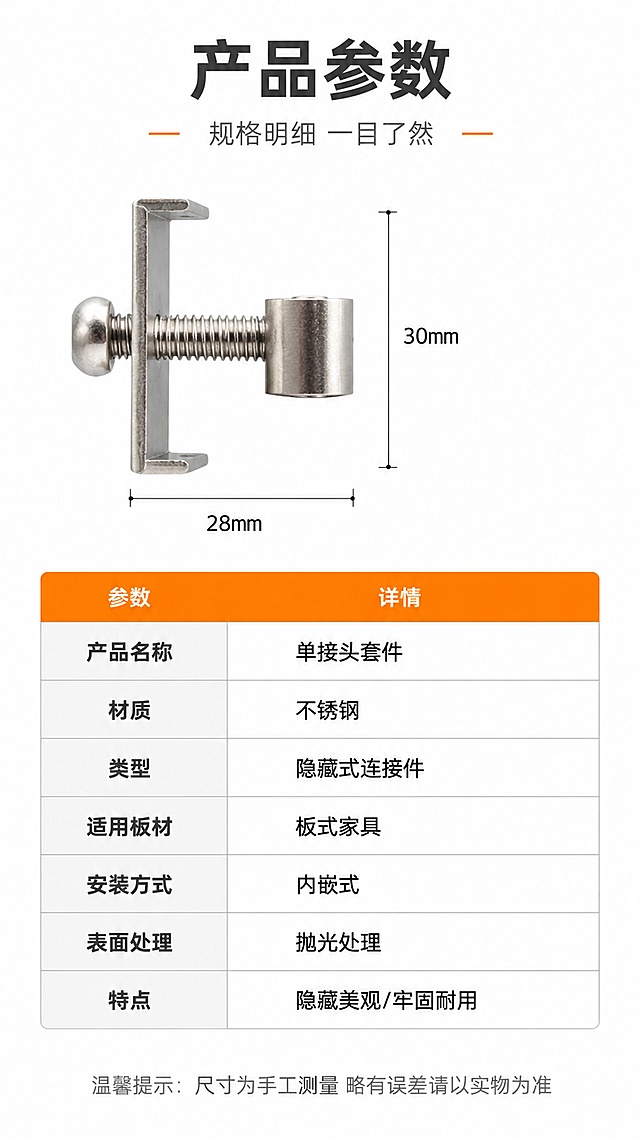 [第8屏] 详情页规格参数-单接头套件产品参数信息收口。本屏使用【图5】作为产品侧视展示图。
[氛围/风格] 简洁专业风，白底参数表，清晰规整，工业产品规格页风格，信息严谨易读。
[元素布局] 产品图置于左侧或顶部，占比约30%，侧视角度展示整体轮廓；右侧或下方为规整的参数表格，白底灰线，信息清晰；背景为纯白色，简洁干净；产品结构、材质、颜色与输入图一致；表格旁可配尺寸引线示意。
[光影质感] 纯白底平光照明，产品均匀明亮，金属质感自然，整体干净专业，无多余阴影。
[配色色系] 全局底色 #FFFFFF 纯白；主色深灰文字、银金属色；辅助色浅灰表格线、橙色表头强调。
[视角构图] 左图右表或上图下表布局，阅读动线顶部标题 → 产品图+参数表 → 底部购买提示。
[文字版式] 版式为顶部标题 + 产品图+参数表 + 底部提示。主标题「产品参数」，副标题「规格明细 一目了然」，深灰粗体居中；参数表包含：产品名称「单接头套件」、材质「不锈钢」、类型「隐藏式连接件」、适用板材「板式家具」、安装方式「内嵌式」、表面处理「抛光处理」、特点「隐藏美观/牢固耐用」等；表格左列参数名深灰加粗，右列参数值黑色；底部温馨提示「尺寸为手工测量 略有误差请以实物为准」，浅灰色小字；文字清晰规整。
[比例分辨率] 9:16 竖版比例，4K分辨率，文字清晰可辨，高清画质。
[负向提示词] 产品变形，缺件错件，结构错误，颜色偏差，水印，文字错乱，文字过小，表格模糊，塑料质感。