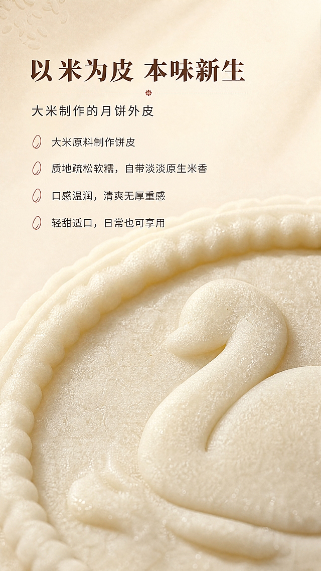 [商品] 使用【图3】完整天鹅浮雕米月饼的饼皮部分；保留奶米白饼皮颜色、米粉细腻肌理、天鹅浮雕压纹细节与花边轮廓；放大饼皮局部做微距处理，凸显米粉颗粒与疏松柔软质感，不出现任何包装。
[画面] 米皮卖点专页，原料微距/平铺型；画面下半部分为米月饼饼皮局部微距镜头，占画面约60%，聚焦饼皮表面米粉细腻肌理与压纹边缘的疏松质感；上半部分浅麦杏背景留白放文案；暖米白渐变背景，柔和顶光打出细腻阴影，凸显米皮疏松柔软的质地层次。
[视觉] 套系策略：风格=新中式温润食欲商业摄影；标题字=宋体衬线粗体（雅致厚重）；正文字=简洁无衬线体；主色=暖奶米白；背景延展=基于暖奶米白、浅麦杏做同色渐变与细腻米粉/哑光纸张质感；强调色=蜜渍山楂红棕，仅用于小面积图标、引线和重点词高亮；标题色=深暖棕；正文色=柔炭灰；组件=细线分隔、圆角浅底信息卡、米粒小图标；光影=暖调漫射柔光，左前侧主光，整体通透温润。
[文字] 画面上部左对齐排版，主标题"以米为皮 本味新生"，副标题"大米制作的月饼外皮"，下方4条卖点："大米原料制作饼皮""质地疏松软糯，自带淡淡原生米香""口感温润，清爽无厚重感""轻甜适口，日常也可享用"；全部横向排版，卖点前加米粒小图标，文字区不遮挡饼皮微距主体。
[规格] 图片比例9:16竖版，4K，负向提示：避免冷白背景、冷蓝阴影、暗沉死黑、纸盒包装、塑料托、文字竖排、文字过小、饼皮质感模糊、颜色发黄发灰。