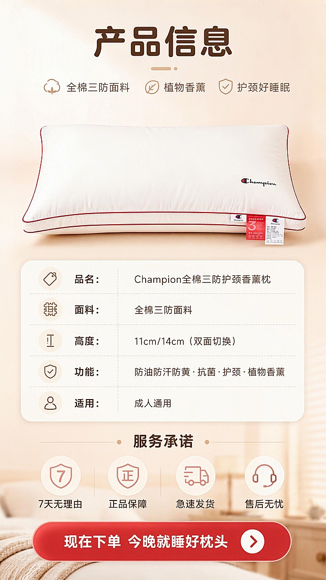 [商品] 使用【图1】Champion全棉三防枕头（下方横放款）；保留白色枕身、红色滚边、Champion Logo、3防标签和白色说明标签；放在画面上半部分，占比40%，自然理顺褶皱，增强质感。
[画面] 目标：规格参数+服务承诺，引导下单收尾。构图：竖版9:16，上部产品主图，中部规格参数表，下部服务承诺和行动号召；背景是暖白渐变，底部有柔和的卧室场景虚化；参数表用圆角卡片形式，清晰列出核心规格；服务承诺用图标+文字横向排列。
[视觉] 套系策略：风格=温馨治愈家居商业摄影风；标题字=现代圆润粗黑体；正文字=简洁无衬线体；主色=奶白+暖杏粉；背景延展=暖白渐变+底部虚化卧室场景；强调色=正红色，用于行动号召按钮和重点标签；标题色=深暖棕；正文色=中暖灰；组件=圆角参数卡、服务图标、圆角按钮、分割细线；光影=均匀暖柔光，干净通透。
[文字] 顶部标题：产品信息；参数表：品名：Champion全棉三防护颈香薰枕 / 面料：全棉三防面料 / 高度：11cm/14cm（双面切换）/ 功能：防油防汗防黄·抗菌·护颈·植物香薰 / 适用：成人通用；中部服务承诺：7天无理由·正品保障·急速发货·售后无忧；底部行动号召按钮：现在下单 今晚就睡好枕头；文字全部横向排版，清晰可读。
[规格] 图片比例9:16竖版，4K分辨率；避免参数虚构、虚假承诺、文字过小、冷色调、文字竖排。